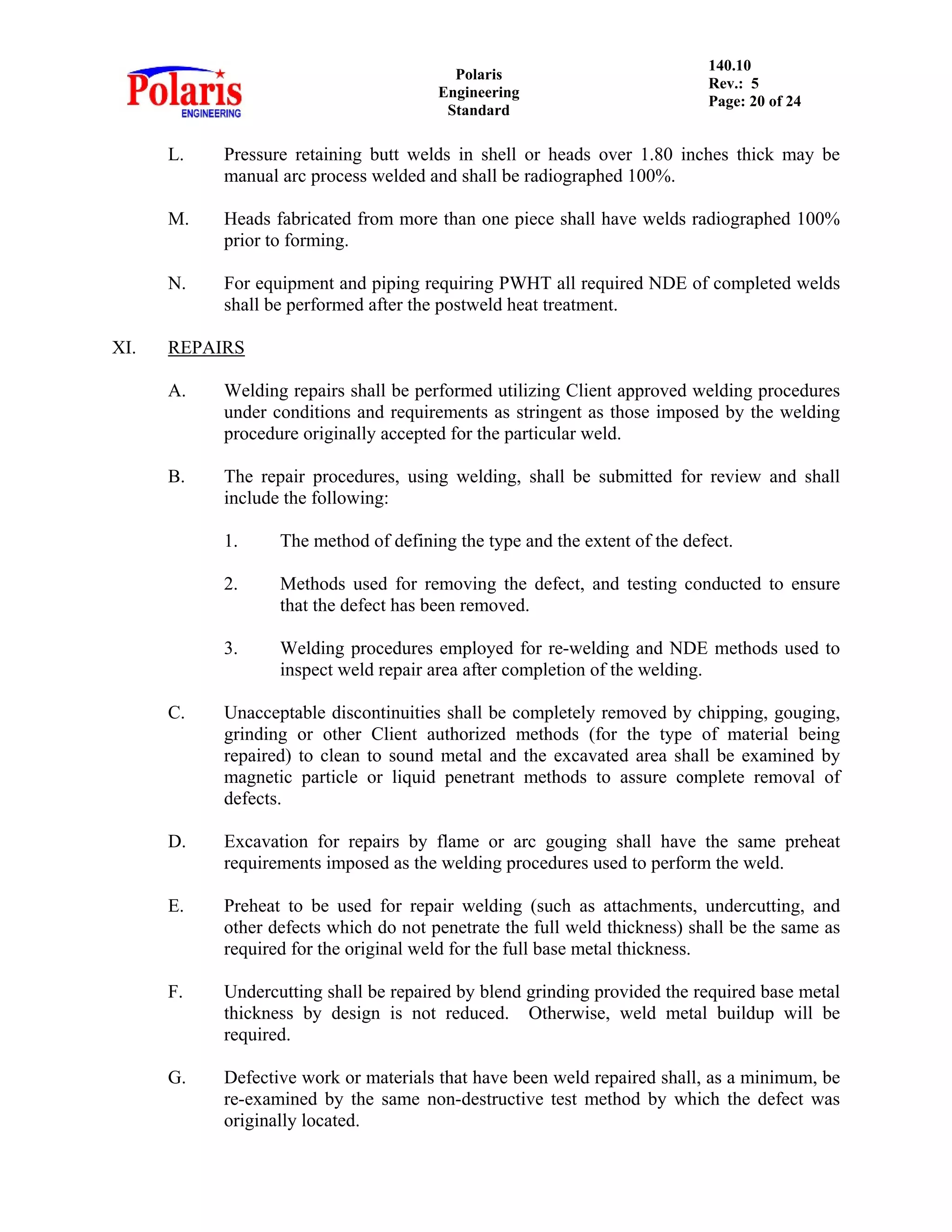 Polaris
Engineering
Standard
140.10
Rev.: 5
Page: 20 of 24
L. Pressure retaining butt welds in shell or heads over 1.80 inches thick may be
manual arc process welded and shall be radiographed 100%.
M. Heads fabricated from more than one piece shall have welds radiographed 100%
prior to forming.
N. For equipment and piping requiring PWHT all required NDE of completed welds
shall be performed after the postweld heat treatment.
XI. REPAIRS
A. Welding repairs shall be performed utilizing Client approved welding procedures
under conditions and requirements as stringent as those imposed by the welding
procedure originally accepted for the particular weld.
B. The repair procedures, using welding, shall be submitted for review and shall
include the following:
1. The method of defining the type and the extent of the defect.
2. Methods used for removing the defect, and testing conducted to ensure
that the defect has been removed.
3. Welding procedures employed for re-welding and NDE methods used to
inspect weld repair area after completion of the welding.
C. Unacceptable discontinuities shall be completely removed by chipping, gouging,
grinding or other Client authorized methods (for the type of material being
repaired) to clean to sound metal and the excavated area shall be examined by
magnetic particle or liquid penetrant methods to assure complete removal of
defects.
D. Excavation for repairs by flame or arc gouging shall have the same preheat
requirements imposed as the welding procedures used to perform the weld.
E. Preheat to be used for repair welding (such as attachments, undercutting, and
other defects which do not penetrate the full weld thickness) shall be the same as
required for the original weld for the full base metal thickness.
F. Undercutting shall be repaired by blend grinding provided the required base metal
thickness by design is not reduced. Otherwise, weld metal buildup will be
required.
G. Defective work or materials that have been weld repaired shall, as a minimum, be
re-examined by the same non-destructive test method by which the defect was
originally located.
 