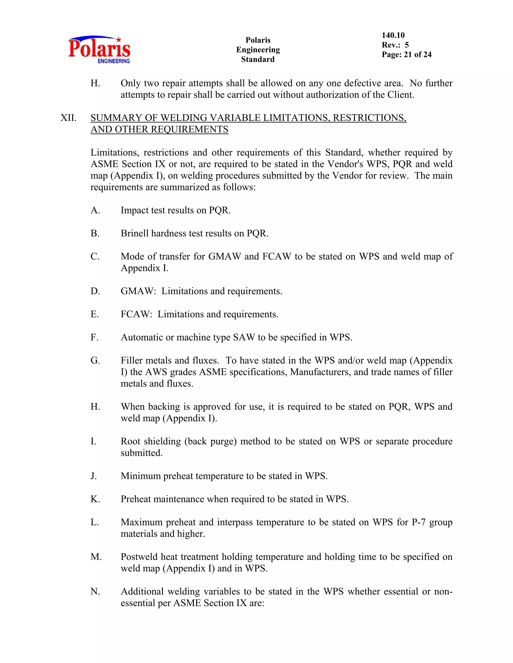 Polaris
Engineering
Standard
140.10
Rev.: 5
Page: 21 of 24
H. Only two repair attempts shall be allowed on any one defective area. No further
attempts to repair shall be carried out without authorization of the Client.
XII. SUMMARY OF WELDING VARIABLE LIMITATIONS, RESTRICTIONS,
AND OTHER REQUIREMENTS
Limitations, restrictions and other requirements of this Standard, whether required by
ASME Section IX or not, are required to be stated in the Vendor's WPS, PQR and weld
map (Appendix I), on welding procedures submitted by the Vendor for review. The main
requirements are summarized as follows:
A. Impact test results on PQR.
B. Brinell hardness test results on PQR.
C. Mode of transfer for GMAW and FCAW to be stated on WPS and weld map of
Appendix I.
D. GMAW: Limitations and requirements.
E. FCAW: Limitations and requirements.
F. Automatic or machine type SAW to be specified in WPS.
G. Filler metals and fluxes. To have stated in the WPS and/or weld map (Appendix
I) the AWS grades ASME specifications, Manufacturers, and trade names of filler
metals and fluxes.
H. When backing is approved for use, it is required to be stated on PQR, WPS and
weld map (Appendix I).
I. Root shielding (back purge) method to be stated on WPS or separate procedure
submitted.
J. Minimum preheat temperature to be stated in WPS.
K. Preheat maintenance when required to be stated in WPS.
L. Maximum preheat and interpass temperature to be stated on WPS for P-7 group
materials and higher.
M. Postweld heat treatment holding temperature and holding time to be specified on
weld map (Appendix I) and in WPS.
N. Additional welding variables to be stated in the WPS whether essential or non-
essential per ASME Section IX are:
 