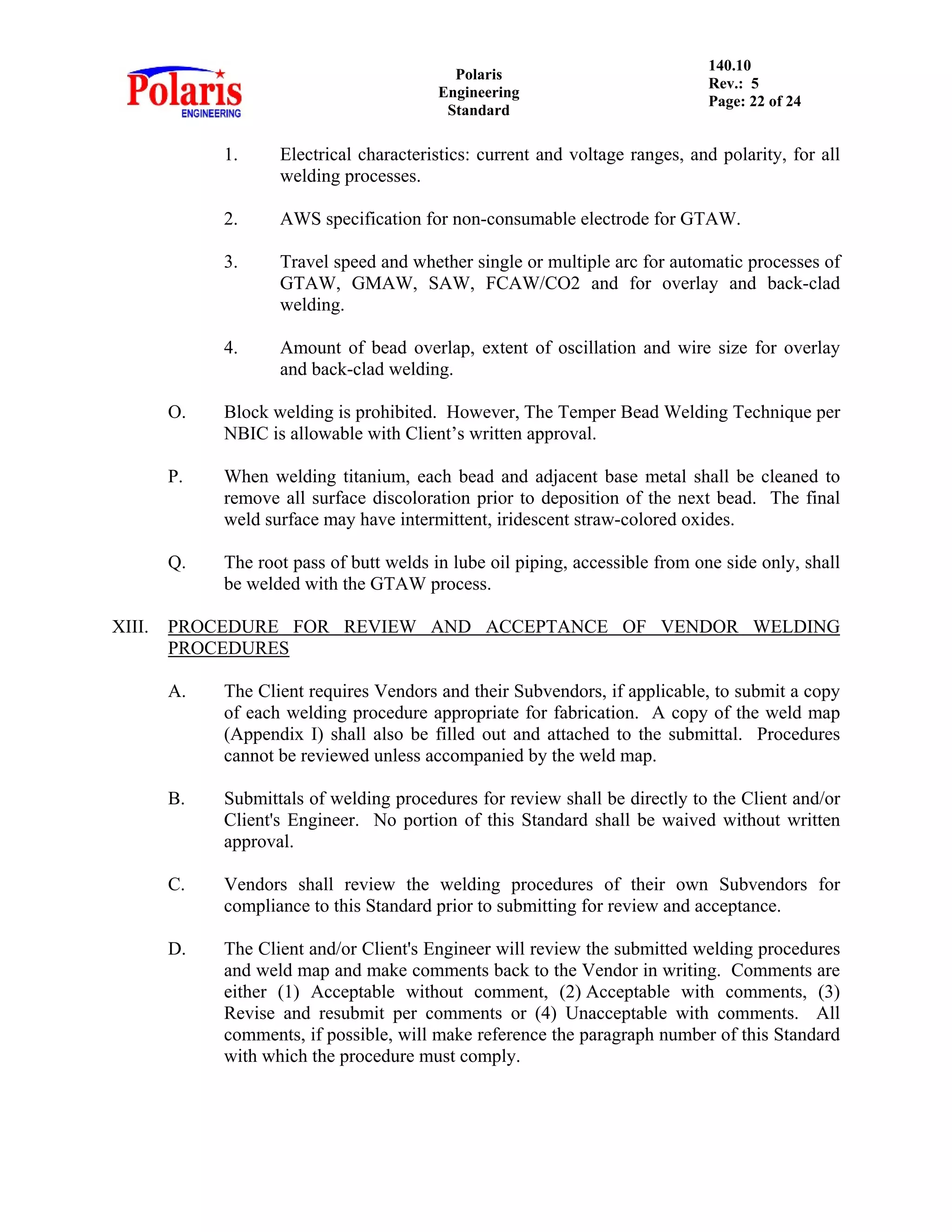 Polaris
Engineering
Standard
140.10
Rev.: 5
Page: 22 of 24
1. Electrical characteristics: current and voltage ranges, and polarity, for all
welding processes.
2. AWS specification for non-consumable electrode for GTAW.
3. Travel speed and whether single or multiple arc for automatic processes of
GTAW, GMAW, SAW, FCAW/CO2 and for overlay and back-clad
welding.
4. Amount of bead overlap, extent of oscillation and wire size for overlay
and back-clad welding.
O. Block welding is prohibited. However, The Temper Bead Welding Technique per
NBIC is allowable with Client’s written approval.
P. When welding titanium, each bead and adjacent base metal shall be cleaned to
remove all surface discoloration prior to deposition of the next bead. The final
weld surface may have intermittent, iridescent straw-colored oxides.
Q. The root pass of butt welds in lube oil piping, accessible from one side only, shall
be welded with the GTAW process.
XIII. PROCEDURE FOR REVIEW AND ACCEPTANCE OF VENDOR WELDING
PROCEDURES
A. The Client requires Vendors and their Subvendors, if applicable, to submit a copy
of each welding procedure appropriate for fabrication. A copy of the weld map
(Appendix I) shall also be filled out and attached to the submittal. Procedures
cannot be reviewed unless accompanied by the weld map.
B. Submittals of welding procedures for review shall be directly to the Client and/or
Client's Engineer. No portion of this Standard shall be waived without written
approval.
C. Vendors shall review the welding procedures of their own Subvendors for
compliance to this Standard prior to submitting for review and acceptance.
D. The Client and/or Client's Engineer will review the submitted welding procedures
and weld map and make comments back to the Vendor in writing. Comments are
either (1) Acceptable without comment, (2) Acceptable with comments, (3)
Revise and resubmit per comments or (4) Unacceptable with comments. All
comments, if possible, will make reference the paragraph number of this Standard
with which the procedure must comply.
 