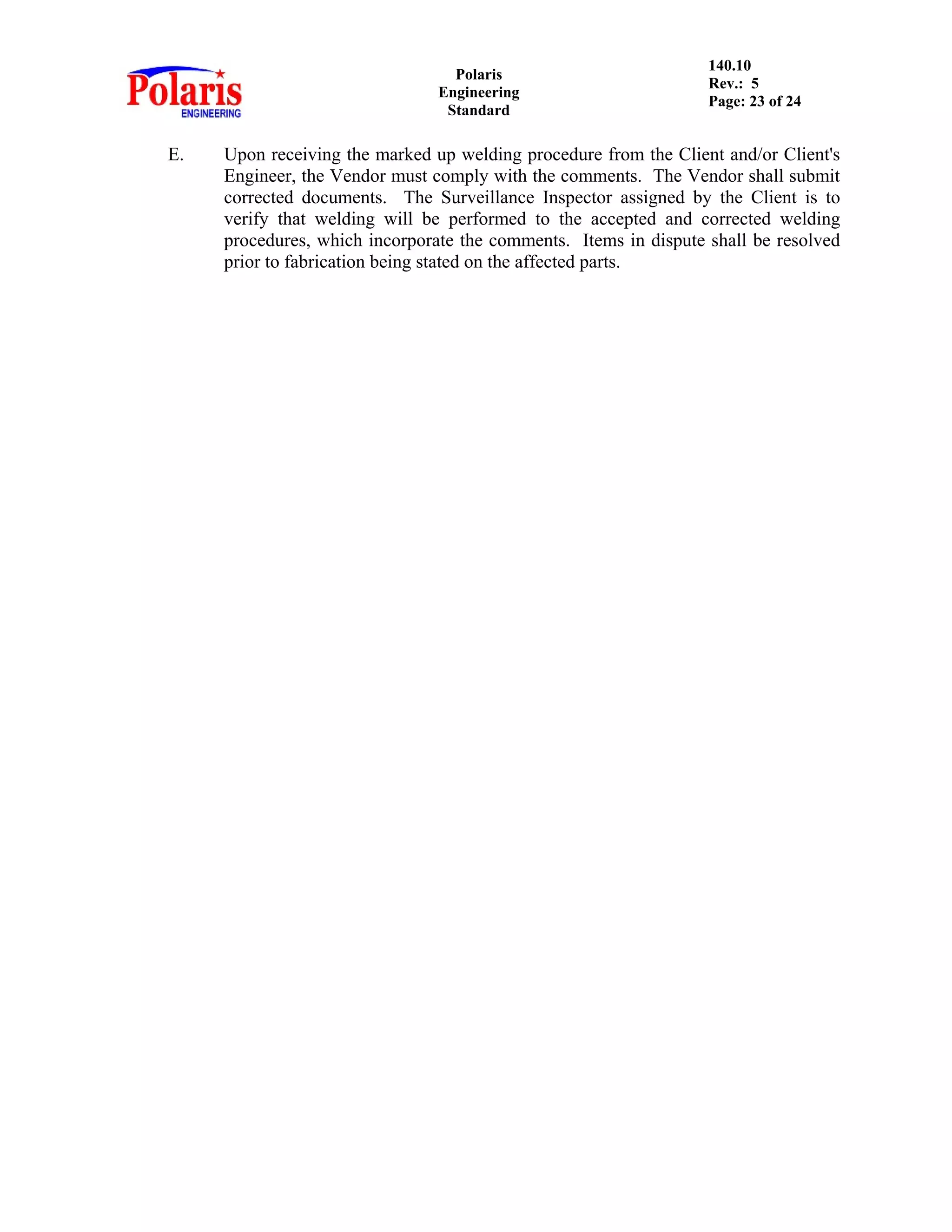Polaris
Engineering
Standard
140.10
Rev.: 5
Page: 23 of 24
E. Upon receiving the marked up welding procedure from the Client and/or Client's
Engineer, the Vendor must comply with the comments. The Vendor shall submit
corrected documents. The Surveillance Inspector assigned by the Client is to
verify that welding will be performed to the accepted and corrected welding
procedures, which incorporate the comments. Items in dispute shall be resolved
prior to fabrication being stated on the affected parts.
 
