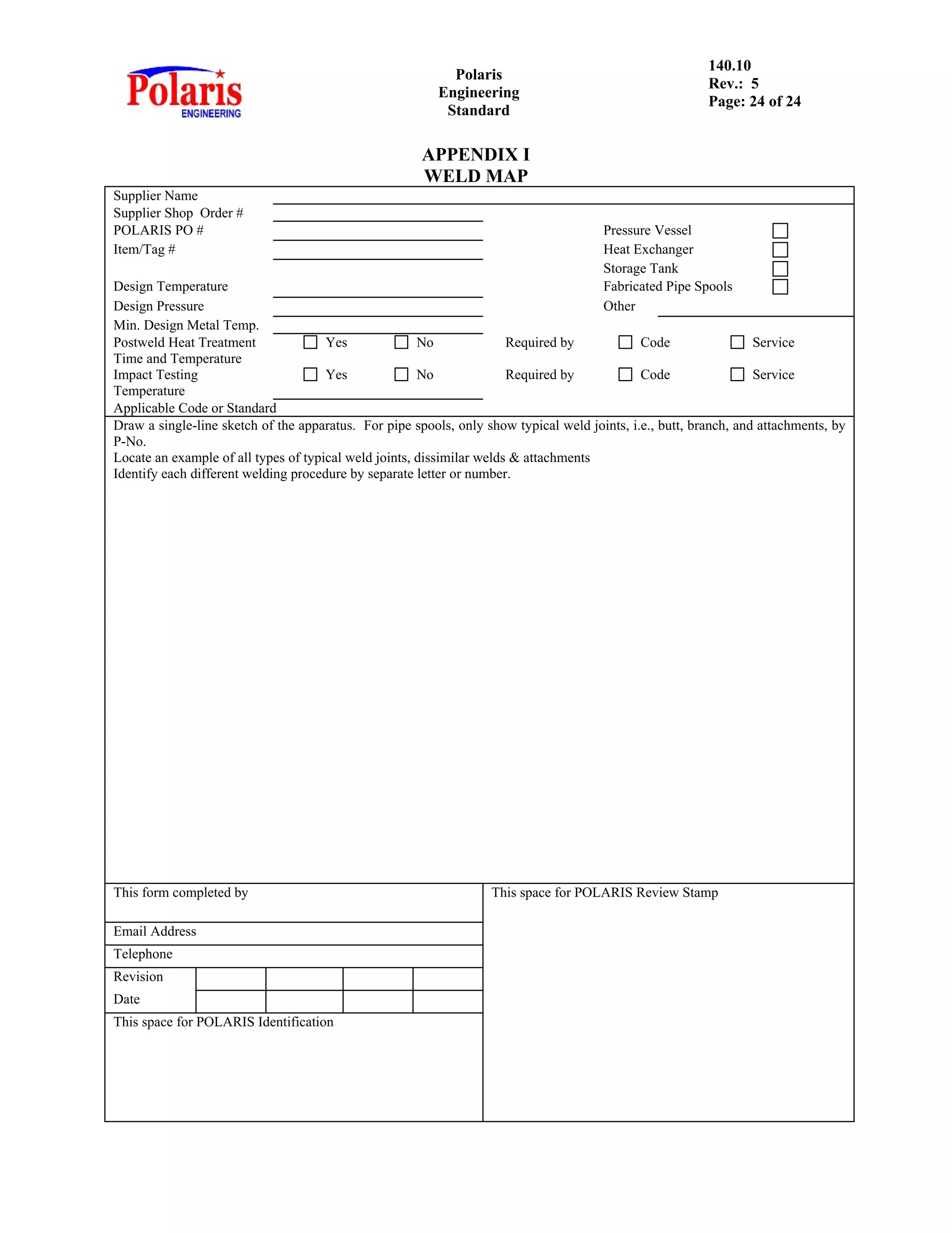 Polaris
Engineering
Standard
140.10
Rev.: 5
Page: 24 of 24
APPENDIX I
WELD MAP
Supplier Name
Supplier Shop Order #
POLARIS PO # Pressure Vessel
Item/Tag # Heat Exchanger
Storage Tank
Design Temperature Fabricated Pipe Spools
Design Pressure Other
Min. Design Metal Temp.
Postweld Heat Treatment Yes No Required by Code Service
Time and Temperature
Impact Testing Yes No Required by Code Service
Temperature
Applicable Code or Standard
Draw a single-line sketch of the apparatus. For pipe spools, only show typical weld joints, i.e., butt, branch, and attachments, by
P-No.
Locate an example of all types of typical weld joints, dissimilar welds & attachments
Identify each different welding procedure by separate letter or number.
This form completed by This space for POLARIS Review Stamp
Email Address
Telephone
Revision
Date
This space for POLARIS Identification
 