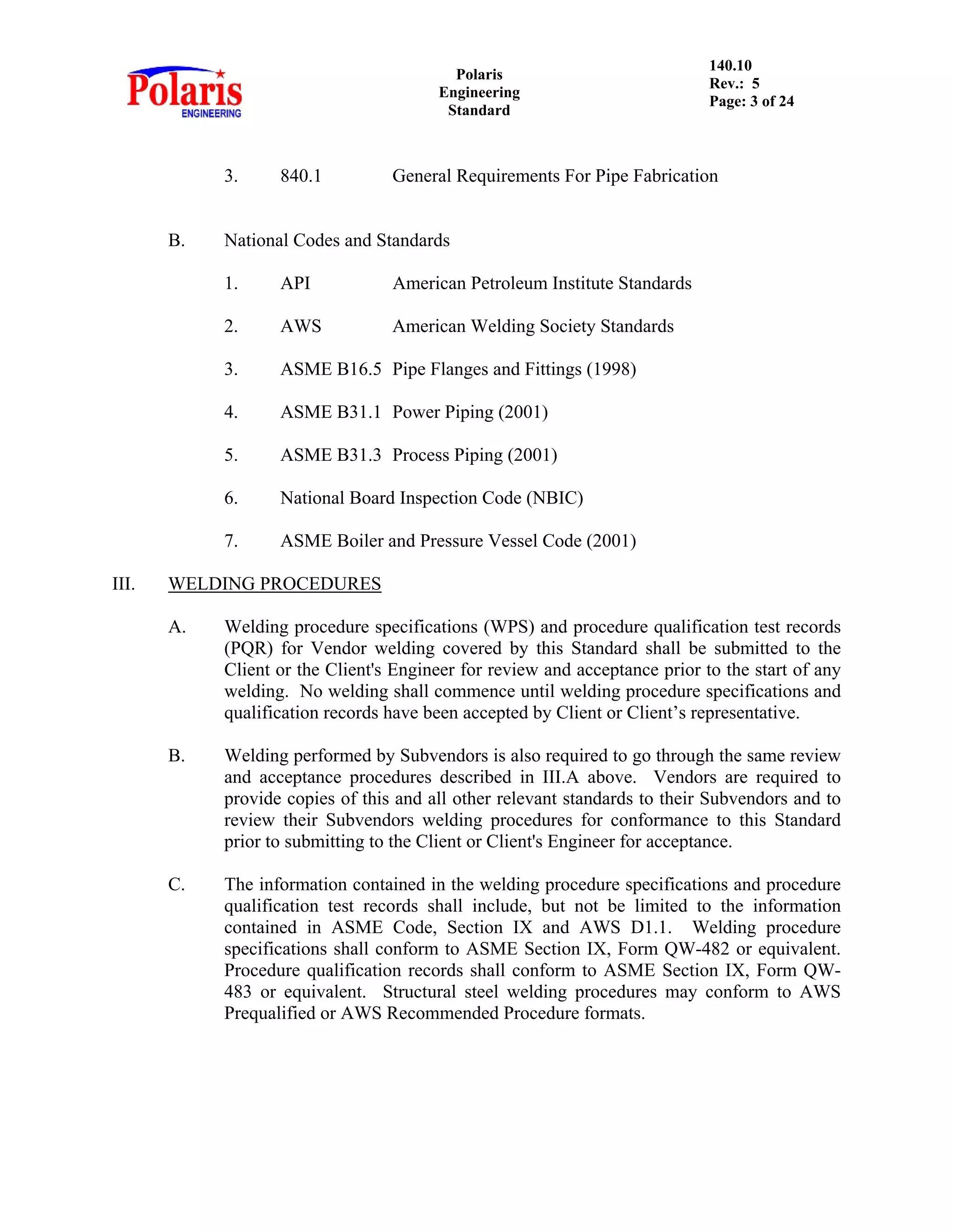Polaris
Engineering
Standard
140.10
Rev.: 5
Page: 3 of 24
3. 840.1 General Requirements For Pipe Fabrication
B. National Codes and Standards
1. API American Petroleum Institute Standards
2. AWS American Welding Society Standards
3. ASME B16.5 Pipe Flanges and Fittings (1998)
4. ASME B31.1 Power Piping (2001)
5. ASME B31.3 Process Piping (2001)
6. National Board Inspection Code (NBIC)
7. ASME Boiler and Pressure Vessel Code (2001)
III. WELDING PROCEDURES
A. Welding procedure specifications (WPS) and procedure qualification test records
(PQR) for Vendor welding covered by this Standard shall be submitted to the
Client or the Client's Engineer for review and acceptance prior to the start of any
welding. No welding shall commence until welding procedure specifications and
qualification records have been accepted by Client or Client’s representative.
B. Welding performed by Subvendors is also required to go through the same review
and acceptance procedures described in III.A above. Vendors are required to
provide copies of this and all other relevant standards to their Subvendors and to
review their Subvendors welding procedures for conformance to this Standard
prior to submitting to the Client or Client's Engineer for acceptance.
C. The information contained in the welding procedure specifications and procedure
qualification test records shall include, but not be limited to the information
contained in ASME Code, Section IX and AWS D1.1. Welding procedure
specifications shall conform to ASME Section IX, Form QW-482 or equivalent.
Procedure qualification records shall conform to ASME Section IX, Form QW-
483 or equivalent. Structural steel welding procedures may conform to AWS
Prequalified or AWS Recommended Procedure formats.
 