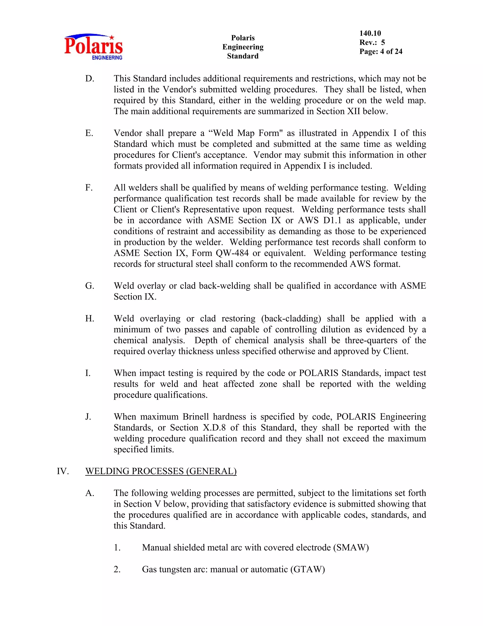 Polaris
Engineering
Standard
140.10
Rev.: 5
Page: 4 of 24
D. This Standard includes additional requirements and restrictions, which may not be
listed in the Vendor's submitted welding procedures. They shall be listed, when
required by this Standard, either in the welding procedure or on the weld map.
The main additional requirements are summarized in Section XII below.
E. Vendor shall prepare a “Weld Map Form" as illustrated in Appendix I of this
Standard which must be completed and submitted at the same time as welding
procedures for Client's acceptance. Vendor may submit this information in other
formats provided all information required in Appendix I is included.
F. All welders shall be qualified by means of welding performance testing. Welding
performance qualification test records shall be made available for review by the
Client or Client's Representative upon request. Welding performance tests shall
be in accordance with ASME Section IX or AWS D1.1 as applicable, under
conditions of restraint and accessibility as demanding as those to be experienced
in production by the welder. Welding performance test records shall conform to
ASME Section IX, Form QW-484 or equivalent. Welding performance testing
records for structural steel shall conform to the recommended AWS format.
G. Weld overlay or clad back-welding shall be qualified in accordance with ASME
Section IX.
H. Weld overlaying or clad restoring (back-cladding) shall be applied with a
minimum of two passes and capable of controlling dilution as evidenced by a
chemical analysis. Depth of chemical analysis shall be three-quarters of the
required overlay thickness unless specified otherwise and approved by Client.
I. When impact testing is required by the code or POLARIS Standards, impact test
results for weld and heat affected zone shall be reported with the welding
procedure qualifications.
J. When maximum Brinell hardness is specified by code, POLARIS Engineering
Standards, or Section X.D.8 of this Standard, they shall be reported with the
welding procedure qualification record and they shall not exceed the maximum
specified limits.
IV. WELDING PROCESSES (GENERAL)
A. The following welding processes are permitted, subject to the limitations set forth
in Section V below, providing that satisfactory evidence is submitted showing that
the procedures qualified are in accordance with applicable codes, standards, and
this Standard.
1. Manual shielded metal arc with covered electrode (SMAW)
2. Gas tungsten arc: manual or automatic (GTAW)
 