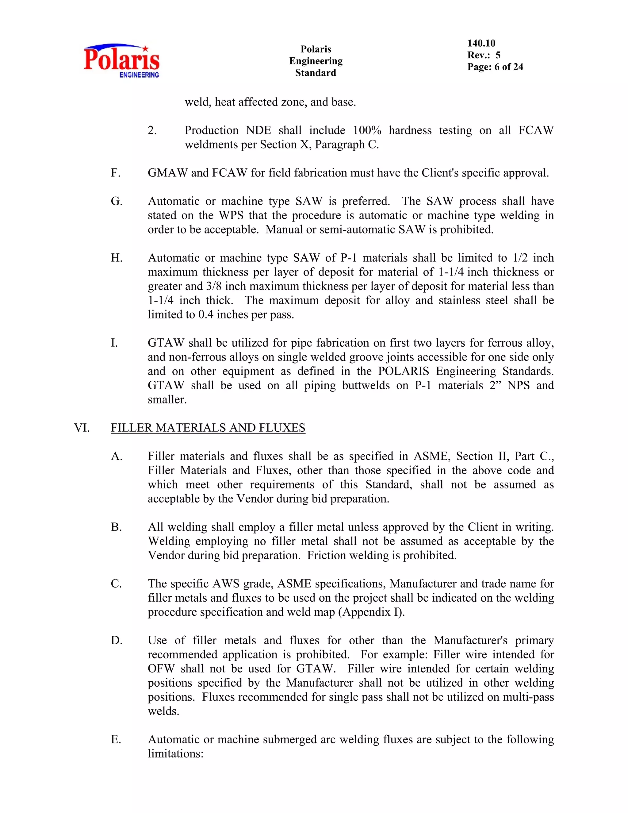 Polaris
Engineering
Standard
140.10
Rev.: 5
Page: 6 of 24
weld, heat affected zone, and base.
2. Production NDE shall include 100% hardness testing on all FCAW
weldments per Section X, Paragraph C.
F. GMAW and FCAW for field fabrication must have the Client's specific approval.
G. Automatic or machine type SAW is preferred. The SAW process shall have
stated on the WPS that the procedure is automatic or machine type welding in
order to be acceptable. Manual or semi-automatic SAW is prohibited.
H. Automatic or machine type SAW of P-1 materials shall be limited to 1/2 inch
maximum thickness per layer of deposit for material of 1-1/4 inch thickness or
greater and 3/8 inch maximum thickness per layer of deposit for material less than
1-1/4 inch thick. The maximum deposit for alloy and stainless steel shall be
limited to 0.4 inches per pass.
I. GTAW shall be utilized for pipe fabrication on first two layers for ferrous alloy,
and non-ferrous alloys on single welded groove joints accessible for one side only
and on other equipment as defined in the POLARIS Engineering Standards.
GTAW shall be used on all piping buttwelds on P-1 materials 2” NPS and
smaller.
VI. FILLER MATERIALS AND FLUXES
A. Filler materials and fluxes shall be as specified in ASME, Section II, Part C.,
Filler Materials and Fluxes, other than those specified in the above code and
which meet other requirements of this Standard, shall not be assumed as
acceptable by the Vendor during bid preparation.
B. All welding shall employ a filler metal unless approved by the Client in writing.
Welding employing no filler metal shall not be assumed as acceptable by the
Vendor during bid preparation. Friction welding is prohibited.
C. The specific AWS grade, ASME specifications, Manufacturer and trade name for
filler metals and fluxes to be used on the project shall be indicated on the welding
procedure specification and weld map (Appendix I).
D. Use of filler metals and fluxes for other than the Manufacturer's primary
recommended application is prohibited. For example: Filler wire intended for
OFW shall not be used for GTAW. Filler wire intended for certain welding
positions specified by the Manufacturer shall not be utilized in other welding
positions. Fluxes recommended for single pass shall not be utilized on multi-pass
welds.
E. Automatic or machine submerged arc welding fluxes are subject to the following
limitations:
 