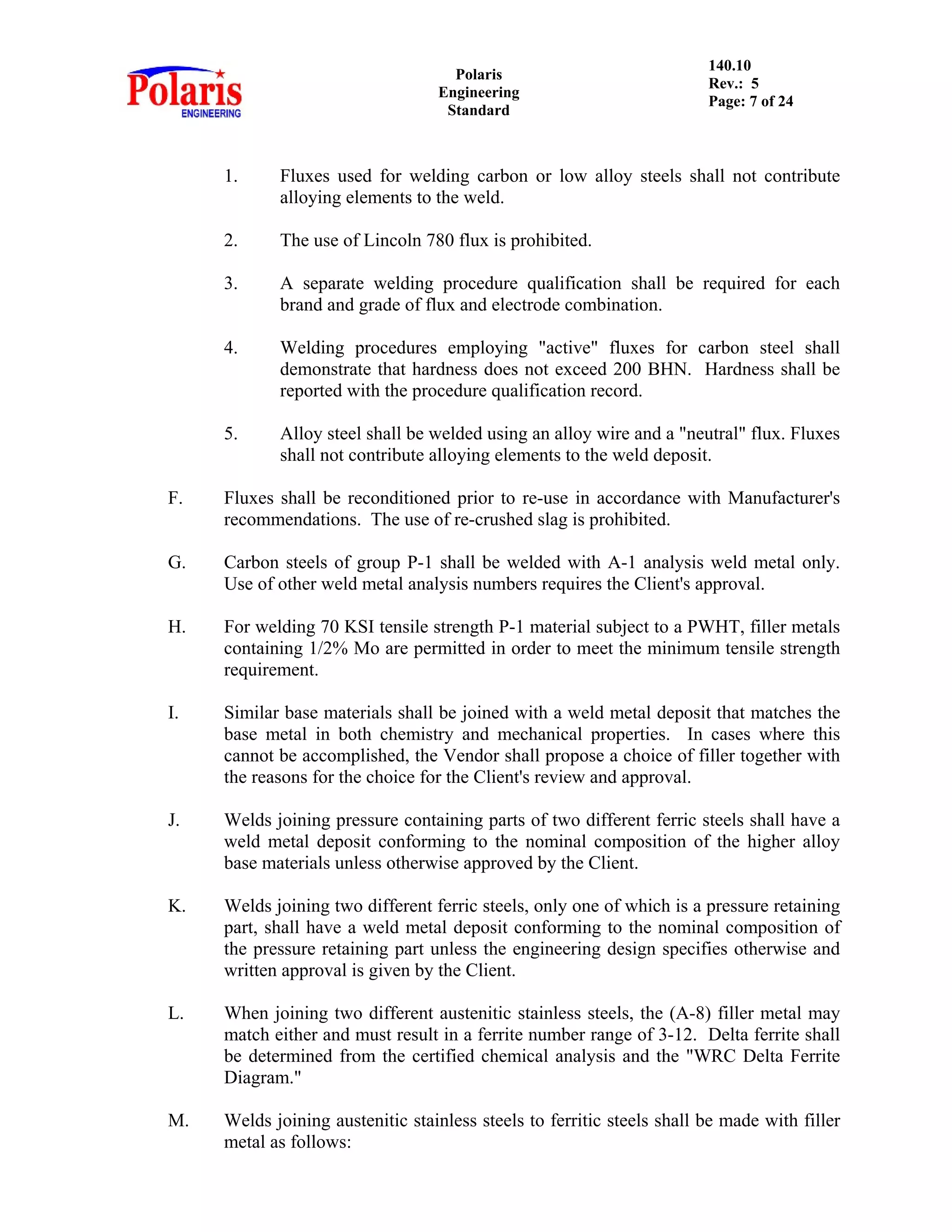 Polaris
Engineering
Standard
140.10
Rev.: 5
Page: 7 of 24
1. Fluxes used for welding carbon or low alloy steels shall not contribute
alloying elements to the weld.
2. The use of Lincoln 780 flux is prohibited.
3. A separate welding procedure qualification shall be required for each
brand and grade of flux and electrode combination.
4. Welding procedures employing "active" fluxes for carbon steel shall
demonstrate that hardness does not exceed 200 BHN. Hardness shall be
reported with the procedure qualification record.
5. Alloy steel shall be welded using an alloy wire and a "neutral" flux. Fluxes
shall not contribute alloying elements to the weld deposit.
F. Fluxes shall be reconditioned prior to re-use in accordance with Manufacturer's
recommendations. The use of re-crushed slag is prohibited.
G. Carbon steels of group P-1 shall be welded with A-1 analysis weld metal only.
Use of other weld metal analysis numbers requires the Client's approval.
H. For welding 70 KSI tensile strength P-1 material subject to a PWHT, filler metals
containing 1/2% Mo are permitted in order to meet the minimum tensile strength
requirement.
I. Similar base materials shall be joined with a weld metal deposit that matches the
base metal in both chemistry and mechanical properties. In cases where this
cannot be accomplished, the Vendor shall propose a choice of filler together with
the reasons for the choice for the Client's review and approval.
J. Welds joining pressure containing parts of two different ferric steels shall have a
weld metal deposit conforming to the nominal composition of the higher alloy
base materials unless otherwise approved by the Client.
K. Welds joining two different ferric steels, only one of which is a pressure retaining
part, shall have a weld metal deposit conforming to the nominal composition of
the pressure retaining part unless the engineering design specifies otherwise and
written approval is given by the Client.
L. When joining two different austenitic stainless steels, the (A-8) filler metal may
match either and must result in a ferrite number range of 3-12. Delta ferrite shall
be determined from the certified chemical analysis and the "WRC Delta Ferrite
Diagram."
M. Welds joining austenitic stainless steels to ferritic steels shall be made with filler
metal as follows:
 