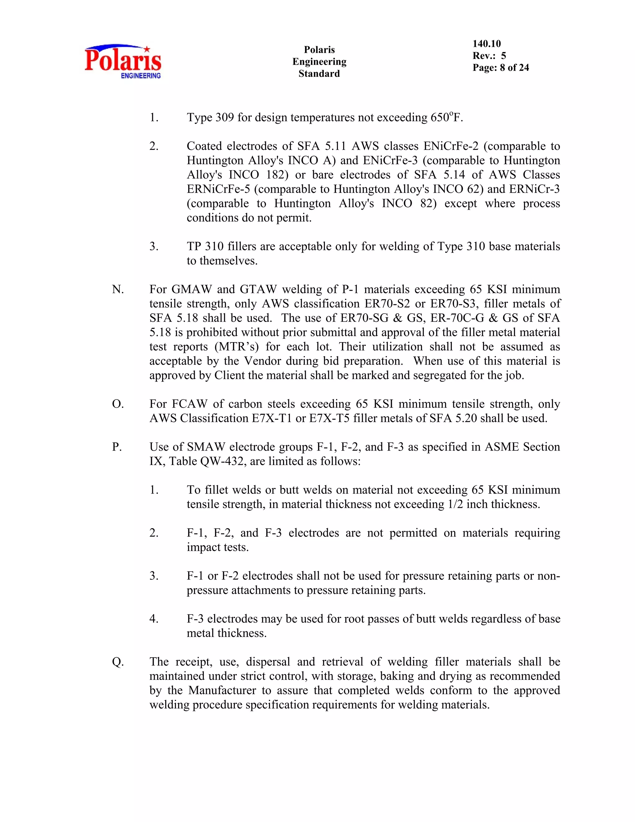 Polaris
Engineering
Standard
140.10
Rev.: 5
Page: 8 of 24
1. Type 309 for design temperatures not exceeding 650o
F.
2. Coated electrodes of SFA 5.11 AWS classes ENiCrFe-2 (comparable to
Huntington Alloy's INCO A) and ENiCrFe-3 (comparable to Huntington
Alloy's INCO 182) or bare electrodes of SFA 5.14 of AWS Classes
ERNiCrFe-5 (comparable to Huntington Alloy's INCO 62) and ERNiCr-3
(comparable to Huntington Alloy's INCO 82) except where process
conditions do not permit.
3. TP 310 fillers are acceptable only for welding of Type 310 base materials
to themselves.
N. For GMAW and GTAW welding of P-1 materials exceeding 65 KSI minimum
tensile strength, only AWS classification ER70-S2 or ER70-S3, filler metals of
SFA 5.18 shall be used. The use of ER70-SG & GS, ER-70C-G & GS of SFA
5.18 is prohibited without prior submittal and approval of the filler metal material
test reports (MTR’s) for each lot. Their utilization shall not be assumed as
acceptable by the Vendor during bid preparation. When use of this material is
approved by Client the material shall be marked and segregated for the job.
O. For FCAW of carbon steels exceeding 65 KSI minimum tensile strength, only
AWS Classification E7X-T1 or E7X-T5 filler metals of SFA 5.20 shall be used.
P. Use of SMAW electrode groups F-1, F-2, and F-3 as specified in ASME Section
IX, Table QW-432, are limited as follows:
1. To fillet welds or butt welds on material not exceeding 65 KSI minimum
tensile strength, in material thickness not exceeding 1/2 inch thickness.
2. F-1, F-2, and F-3 electrodes are not permitted on materials requiring
impact tests.
3. F-1 or F-2 electrodes shall not be used for pressure retaining parts or non-
pressure attachments to pressure retaining parts.
4. F-3 electrodes may be used for root passes of butt welds regardless of base
metal thickness.
Q. The receipt, use, dispersal and retrieval of welding filler materials shall be
maintained under strict control, with storage, baking and drying as recommended
by the Manufacturer to assure that completed welds conform to the approved
welding procedure specification requirements for welding materials.
 