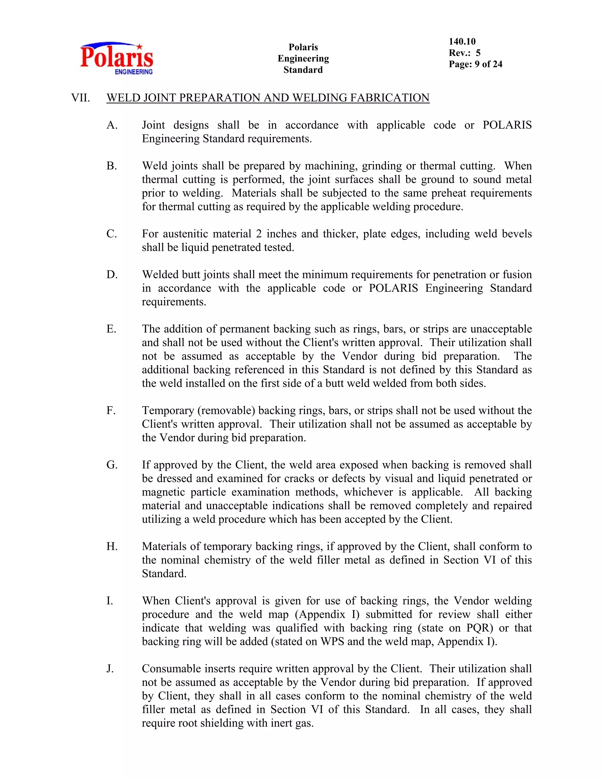 Polaris
Engineering
Standard
140.10
Rev.: 5
Page: 9 of 24
VII. WELD JOINT PREPARATION AND WELDING FABRICATION
A. Joint designs shall be in accordance with applicable code or POLARIS
Engineering Standard requirements.
B. Weld joints shall be prepared by machining, grinding or thermal cutting. When
thermal cutting is performed, the joint surfaces shall be ground to sound metal
prior to welding. Materials shall be subjected to the same preheat requirements
for thermal cutting as required by the applicable welding procedure.
C. For austenitic material 2 inches and thicker, plate edges, including weld bevels
shall be liquid penetrated tested.
D. Welded butt joints shall meet the minimum requirements for penetration or fusion
in accordance with the applicable code or POLARIS Engineering Standard
requirements.
E. The addition of permanent backing such as rings, bars, or strips are unacceptable
and shall not be used without the Client's written approval. Their utilization shall
not be assumed as acceptable by the Vendor during bid preparation. The
additional backing referenced in this Standard is not defined by this Standard as
the weld installed on the first side of a butt weld welded from both sides.
F. Temporary (removable) backing rings, bars, or strips shall not be used without the
Client's written approval. Their utilization shall not be assumed as acceptable by
the Vendor during bid preparation.
G. If approved by the Client, the weld area exposed when backing is removed shall
be dressed and examined for cracks or defects by visual and liquid penetrated or
magnetic particle examination methods, whichever is applicable. All backing
material and unacceptable indications shall be removed completely and repaired
utilizing a weld procedure which has been accepted by the Client.
H. Materials of temporary backing rings, if approved by the Client, shall conform to
the nominal chemistry of the weld filler metal as defined in Section VI of this
Standard.
I. When Client's approval is given for use of backing rings, the Vendor welding
procedure and the weld map (Appendix I) submitted for review shall either
indicate that welding was qualified with backing ring (state on PQR) or that
backing ring will be added (stated on WPS and the weld map, Appendix I).
J. Consumable inserts require written approval by the Client. Their utilization shall
not be assumed as acceptable by the Vendor during bid preparation. If approved
by Client, they shall in all cases conform to the nominal chemistry of the weld
filler metal as defined in Section VI of this Standard. In all cases, they shall
require root shielding with inert gas.
 
