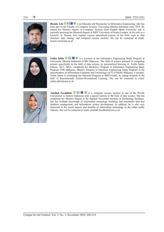 ISSN: 2722-3221
Comput Sci Inf Technol, Vol. 5, No. 3, November 2024: 205-214
214
Huzain Azis is an Educator and Researcher in Informatics Engineering, who has
been part of the Faculty of Computer Science, Universitas Muslim Indonesia since 2014. He
earned his Master's degree in Computer Science from Gadjah Mada University and is
currently pursuing his Doctoral Degree at MIIT University of Kuala Lumpur. In his role as a
Lecturer, Ir. Huzain Azis teaches various specialized courses in his field, such as data
structure, data mining, and computer system security. He can be contacted at email:
huzain.azis@umi.ac.id.
Yulita Salim is a Lecturer at the Informatics Engineering Study Program at
Universitas Muslim Indonesia (UMI) Makassar. The field of science pursued in computing
science specifically in the field of data science on personalized learning. Ir. Yulita Salim,
S.Kom., M.T., MTA, completed her Bachelor's Program in Informatics Engineering Study
Program UMI Makassar, Master's Program in Electrical Engineering Study Program in the
specialization of Information Computer and Technology (ICT) UNHAS Makassar. Currently,
Yulita Salim is continuing her Doctoral Program at MIIT-UniKL by taking research in the
field of Recommender System-Personalized Learning. She can be contacted at email:
yulita.salim@umi.ac.id.
Amaliah Faradibah is a computer science lecturer at one of the Private
Universities in Eastern Indonesia with a special interest in the field of data science. She has
completed her Master's Degree at the Sepuluh November Institute of Technology Surabaya.
She has in-depth knowledge of information technology modeling and simulation, data and
database management, and information system development. In addition, he is also very
interested in the social aspects and benefits of information technology in the urban traffic
industry. She can be contacted at email: amaliah.faradibah@umi.ac.id.
 