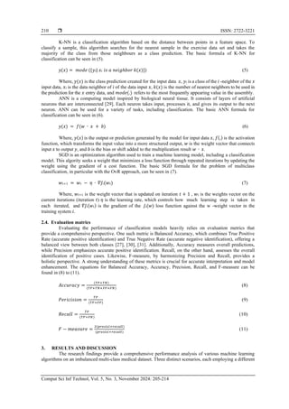  ISSN: 2722-3221
Comput Sci Inf Technol, Vol. 5, No. 3, November 2024: 205-214
210
K-NN is a classification algorithm based on the distance between points in a feature space. To
classify a sample, this algorithm searches for the nearest sample in the exercise data set and takes the
majority of the class from those neighbours as a class prediction. The basic formula of K-NN for
classification can be seen in (5).
𝑦(𝑥) = 𝑚𝑜𝑑𝑒 ({𝑦𝑖| 𝑥𝑖 𝑖𝑠 𝑎 𝑛𝑒𝑖𝑔ℎ𝑏𝑜𝑟 𝑘(𝑥)}) (5)
Where, 𝑦(𝑥) is the class prediction created for the input data 𝑥, 𝑦𝑖 is a class of the 𝑖 -neighbor of the 𝑥
input data, 𝑥𝑖 is the data neighbor of 𝑖 of the data input 𝑥, 𝑘(𝑥) is the number of nearest neighbors to be used in
the prediction for the 𝑥 entry data, and 𝑚𝑜𝑑𝑒(.) refers to the most frequently appearing value in the assembly.
ANN is a computing model inspired by biological neural tissue. It consists of layers of artificial
neurons that are interconnected [29]. Each neuron takes input, processes it, and gives its output to the next
neuron. ANN can be used for a variety of tasks, including classification. The basic ANN formula for
classification can be seen in (6).
𝑦(𝑥) = 𝑓(𝑤 ∙ 𝑥 + 𝑏) (6)
Where, 𝑦(𝑥) is the output or prediction generated by the model for input data 𝑥, 𝑓(.) is the activation
function, which transforms the input value into a more structured output, 𝑤 is the weight vector that connects
input 𝑥 to output 𝑦, and 𝑏 is the bias or shift added to the multiplication result 𝑤 ∙ 𝑥.
SGD is an optimization algorithm used to train a machine learning model, including a classification
model. This algority seeks a weight that minimizes a loss function through repeated iterations by updating the
weight using the gradient of a cost function. The basic SGD formula for the problem of multiclass
classification, in particular with the OvR approach, can be seen in (7).
𝑤𝑡+1 = 𝑤𝑡 − 𝜂 ∙ 𝛻𝐽𝑖(𝑤𝑡) (7)
Where, 𝑤𝑡+1 is the weight vector that is updated on iteration 𝑡 + 1 , 𝑤𝑡 is the weights vector on the
current iterations (iteration 𝑡) 𝜂 is the learning rate, which controls how much learning step is taken in
each iterated, and 𝛻𝐽𝑖(𝑤𝑡) is the gradient of the 𝐽𝑖(𝑤) loss function against the w -weight vector in the
training system 𝑖.
2.4. Evaluation matrics
Evaluating the performance of classification models heavily relies on evaluation metrics that
provide a comprehensive perspective. One such metric is Balanced Accuracy, which combines True Positive
Rate (accurate positive identification) and True Negative Rate (accurate negative identification), offering a
balanced view between both classes [27], [30], [31]. Additionally, Accuracy measures overall predictions,
while Precision emphasizes accurate positive identification. Recall, on the other hand, assesses the overall
identification of positive cases. Likewise, F-measure, by harmonizing Precision and Recall, provides a
holistic perspective. A strong understanding of these metrics is crucial for accurate interpretation and model
enhancement. The equations for Balanced Accuracy, Accuracy, Precision, Recall, and F-measure can be
found in (8) to (11).
𝐴𝑐𝑐𝑢𝑟𝑎𝑐𝑦 =
(𝑇𝑃+𝑇𝑁)
(𝑇𝑃+𝑇𝑁+𝐹𝑃+𝐹𝑁)
(8)
𝑃𝑒𝑟𝑖𝑐𝑖𝑠𝑖𝑜𝑛 =
𝑇𝑃
(𝑇𝑃+𝐹𝑃)
(9)
𝑅𝑒𝑐𝑎𝑙𝑙 =
𝑇𝑃
(𝑇𝑃+𝐹𝑁)
(10)
𝐹 − 𝑚𝑒𝑎𝑠𝑢𝑟𝑒 =
2(𝑝𝑟𝑒𝑠𝑖𝑠𝑖×𝑟𝑒𝑐𝑎𝑙𝑙)
(𝑝𝑟𝑒𝑠𝑖𝑠𝑖+𝑟𝑒𝑐𝑎𝑙𝑙)
(11)
3. RESULTS AND DISCUSSION
The research findings provide a comprehensive performance analysis of various machine learning
algorithms on an imbalanced multi-class medical dataset. Three distinct scenarios, each employing a different
 