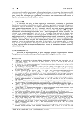  ISSN: 2722-3221
Comput Sci Inf Technol, Vol. 5, No. 3, November 2024: 205-214
212
explores more advanced oversampling and undersampling techniques or incorporates deep learning models
for medical image analysis. Furthermore, expanding the research to encompass a diverse range of medical
image datasets and integrating clinical validation will provide a more comprehensive understanding of
algorithm performance in real-world healthcare settings.
4. CONCLUSION
In concluding this study, we have conducted a comprehensive examination of classification
algorithms on a multi-class medical dataset marked by imbalances, specifically concentrating on lung cancer,
brain tumors, and chest abnormalities. Our findings underscore the pivotal role of algorithm selection in the
realm of medical image analysis, with K-NN consistently emerging as a robust performer, displaying the
highest balanced accuracy and accuracy scores across diverse scenarios. This implies that K-NN may offer a
more equitable trade-off between precision and recall, a crucial consideration in medical diagnostics. The
outcomes of our research significantly contribute to the evolving knowledge landscape in medical image
analysis, emphasizing the imperative of choosing appropriate algorithms for specific classification tasks. The
practical implications are substantial, as the insights gained hold the potential to enhance the accuracy and
reliability of disease diagnosis in the healthcare sector. However, it is imperative to acknowledge the study's
limitations, particularly those associated with dataset-specific findings. We strongly recommend further
research to explore advanced techniques and extend the investigation to encompass a variety of medical
image datasets, ensuring robust and clinically validated results. This research serves as a foundational step
for future endeavors aimed at elevating healthcare quality through the integration of advanced technology
and machine learning.
ACKNOWLEDGEMENTS
We express our profound gratitude to the faculty of computer science at Universitas Muslim Indonesia.
Their guidance, expertise, and steadfast support have been pivotal in bringing this research to fruition.
REFERENCES
[1] P. Bandi et al., “From detection of individual metastases to classification of Lymph node status at the patient level: the
CAMELYON17 challenge,” IEEE Transactions on Medical Imaging, vol. 38, no. 2, pp. 550–560, Feb. 2019, doi:
10.1109/TMI.2018.2867350.
[2] S. P. Pereira et al., “Early detection of pancreatic cancer,” The Lancet Gastroenterology & Hepatology, vol. 5, no. 7, pp. 698–710,
Jul. 2020, doi: 10.1016/S2468-1253(19)30416-9.
[3] A. C. Westphalen et al., “Variability of the positive predictive value of PI-RADS for prostate MRI across 26 centers: experience
of the society of abdominal radiology prostate cancer disease-focused panel,” Radiology, vol. 296, no. 1, pp. 76–84, Jul. 2020,
doi: 10.1148/radiol.2020190646.
[4] A. Vulli, P. N. Srinivasu, M. S. K. Sashank, J. Shafi, J. Choi, and M. F. Ijaz, “Fine-tuned DenseNet-169 for breast cancer
metastasis prediction using FastAI and 1-Cycle policy,” Sensors, vol. 22, no. 8, p. 2988, Apr. 2022, doi: 10.3390/s22082988.
[5] D. Q. Zeebaree, H. Haron, A. M. Abdulazeez, and D. A. Zebari, “Machine learning and region growing for breast cancer
segmentation,” in 2019 International Conference on Advanced Science and Engineering (ICOASE), IEEE, Apr. 2019, pp. 88–93.
doi: 10.1109/ICOASE.2019.8723832.
[6] O. Oren, B. J. Gersh, and D. L. Bhatt, “Artificial intelligence in medical imaging: switching from radiographic pathological data
to clinically meaningful endpoints,” The Lancet Digital Health, vol. 2, no. 9, pp. e486–e488, Sep. 2020, doi: 10.1016/S2589-
7500(20)30160-6.
[7] V. D. P. Jasti et al., “Computational technique based on machine learning and image processing for medical image analysis of
breast cancer diagnosis,” Security and Communication Networks, vol. 2022, pp. 1–7, Mar. 2022, doi: 10.1155/2022/1918379.
[8] J. Jose et al., “An image quality enhancement scheme employing adolescent identity search algorithm in the NSST domain for
multimodal medical image fusion,” Biomedical Signal Processing and Control, vol. 66, p. 102480, Apr. 2021, doi:
10.1016/j.bspc.2021.102480.
[9] C. Tchito Tchapga et al., “Biomedical image classification in a big data architecture using machine learning algorithms,” Journal
of Healthcare Engineering, vol. 2021, pp. 1–11, May 2021, doi: 10.1155/2021/9998819.
[10] O. Razeghi et al., “CemrgApp: an interactive medical imaging application with image processing, computer vision, and machine
learning toolkits for cardiovascular research,” SoftwareX, vol. 12, p. 100570, Jul. 2020, doi: 10.1016/j.softx.2020.100570.
[11] S. M. Beram, H. Pallathadka, I. Patra, and P. Prabhu, “A machine learning based framework for preprocessing and classification
of medical images,” ECS Transactions, vol. 107, no. 1, pp. 7589–7596, Apr. 2022, doi: 10.1149/10701.7589ecst.
[12] G. Battineni, N. Chintalapudi, and F. Amenta, “Machine learning in medicine: performance calculation of dementia prediction by
support vector machines (SVM),” Informatics in Medicine Unlocked, vol. 16, p. 100200, 2019, doi: 10.1016/j.imu.2019.100200.
[13] F. Demir and Y. Akbulut, “A new deep technique using R-CNN model and L1NSR feature selection for brain MRI
classification,” Biomedical Signal Processing and Control, vol. 75, p. 103625, May 2022, doi: 10.1016/j.bspc.2022.103625.
[14] S. Z. Salas-Pilco, K. Xiao, and X. Hu, “Correction: Salas-Pilco et al. Artificial intelligence and learning analytics in teacher
education: a systematic review. Educ. Sci. 2022, 12, 569,” Education Sciences, vol. 13, no. 9, p. 897, Sep. 2023, doi:
10.3390/educsci13090897.
[15] R. N. U. Mahesh and A. Nelleri, “Deep convolutional neural network for binary regression of three-dimensional objects using
information retrieved from digital Fresnel holograms,” Applied Physics B, vol. 128, no. 8, p. 157, Aug. 2022, doi:
 
