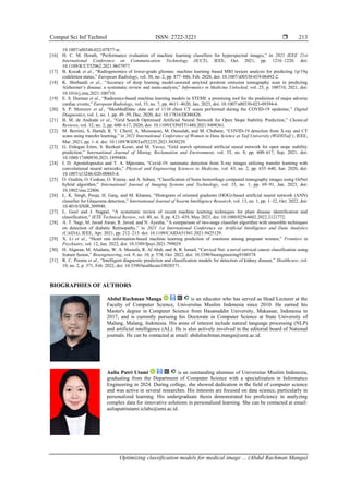 Comput Sci Inf Technol ISSN: 2722-3221 
Optimizing classification models for medical image ... (Abdul Rachman Manga)
213
10.1007/s00340-022-07877-w.
[16] H. C. M. Herath, “Performance evaluation of machine learning classifiers for hyperspectral images,” in 2021 IEEE 21st
International Conference on Communication Technology (ICCT), IEEE, Oct. 2021, pp. 1216–1220. doi:
10.1109/ICCT52962.2021.9657977.
[17] B. Kocak et al., “Radiogenomics of lower-grade gliomas: machine learning–based MRI texture analysis for predicting 1p/19q
codeletion status,” European Radiology, vol. 30, no. 2, pp. 877–886, Feb. 2020, doi: 10.1007/s00330-019-06492-2.
[18] K. Shirbandi et al., “Accuracy of deep learning model-assisted amyloid positron emission tomography scan in predicting
Alzheimer’s disease: a systematic review and meta-analysis,” Informatics in Medicine Unlocked, vol. 25, p. 100710, 2021, doi:
10.1016/j.imu.2021.100710.
[19] E. S. Durmaz et al., “Radiomics-based machine learning models in STEMI: a promising tool for the prediction of major adverse
cardiac events,” European Radiology, vol. 33, no. 7, pp. 4611–4620, Jan. 2023, doi: 10.1007/s00330-023-09394-6.
[20] S. P. Morozov et al., “MosMedData: data set of 1110 chest CT scans performed during the COVID-19 epidemic,” Digital
Diagnostics, vol. 1, no. 1, pp. 49–59, Dec. 2020, doi: 10.17816/DD46826.
[21] B. M. de Andrade et al., “Grid Search Optimised Artificial Neural Network for Open Stope Stability Prediction,” Chemical
Reviews, vol. 32, no. 2, pp. 600–617, 2020, doi: 10.1109/CONIT51480.2021.9498361.
[22] M. Berrimi, S. Hamdi, R. Y. Cherif, A. Moussaoui, M. Oussalah, and M. Chabane, “COVID-19 detection from X-ray and CT
scans using transfer learning,” in 2021 International Conference of Women in Data Science at Taif University (WiDSTaif ), IEEE,
Mar. 2021, pp. 1–6. doi: 10.1109/WiDSTaif52235.2021.9430229.
[23] G. Erdogan Erten, S. Bozkurt Keser, and M. Yavuz, “Grid search optimised artificial neural network for open stope stability
prediction,” International Journal of Mining, Reclamation and Environment, vol. 35, no. 8, pp. 600–617, Sep. 2021, doi:
10.1080/17480930.2021.1899404.
[24] I. D. Apostolopoulos and T. A. Mpesiana, “Covid-19: automatic detection from X-ray images utilizing transfer learning with
convolutional neural networks,” Physical and Engineering Sciences in Medicine, vol. 43, no. 2, pp. 635–640, Jun. 2020, doi:
10.1007/s13246-020-00865-4.
[25] O. Ozaltin, O. Coskun, O. Yeniay, and A. Subasi, “Classification of brain hemorrhage computed tomography images using OzNet
hybrid algorithm,” International Journal of Imaging Systems and Technology, vol. 33, no. 1, pp. 69–91, Jan. 2023, doi:
10.1002/ima.22806.
[26] L. K. Singh, Pooja, H. Garg, and M. Khanna, “Histogram of oriented gradients (HOG)-based artificial neural network (ANN)
classifier for Glaucoma detection,” International Journal of Swarm Intelligence Research, vol. 13, no. 1, pp. 1–32, Oct. 2022, doi:
10.4018/IJSIR.309940.
[27] L. Goel and J. Nagpal, “A systematic review of recent machine learning techniques for plant disease identification and
classification,” IETE Technical Review, vol. 40, no. 3, pp. 423–439, May 2023, doi: 10.1080/02564602.2022.2121772.
[28] A. T. Nagi, M. Javed Awan, R. Javed, and N. Ayesha, “A comparison of two-stage classifier algorithm with ensemble techniques
on detection of diabetic Retinopathy,” in 2021 1st International Conference on Artificial Intelligence and Data Analytics
(CAIDA), IEEE, Apr. 2021, pp. 212–215. doi: 10.1109/CAIDA51941.2021.9425129.
[29] X. Li et al., “Heart rate information-based machine learning prediction of emotions among pregnant women,” Frontiers in
Psychiatry, vol. 12, Jan. 2022, doi: 10.3389/fpsyt.2021.799029.
[30] H. Alquran, M. Alsalatie, W. A. Mustafa, R. Al Abdi, and A. R. Ismail, “Cervical Net: a novel cervical cancer classification using
feature fusion,” Bioengineering, vol. 9, no. 10, p. 578, Oct. 2022, doi: 10.3390/bioengineering9100578.
[31] R. C. Poonia et al., “Intelligent diagnostic prediction and classification models for detection of kidney disease,” Healthcare, vol.
10, no. 2, p. 371, Feb. 2022, doi: 10.3390/healthcare10020371.
BIOGRAPHIES OF AUTHORS
Abdul Rachman Manga is an educator who has served as Head Lecturer at the
Faculty of Computer Science, Universitas Muslim Indonesia since 2010. He earned his
Master's degree in Computer Science from Hasanuddin University, Makassar, Indonesia in
2017, and is currently pursuing his Doctorate in Computer Science at State University of
Malang, Malang, Indonesia. His areas of interest include natural language processing (NLP)
and artificial intelligence (AL). He is also actively involved in the editorial board of National
journals. He can be contacted at email: abdulrachman.manga@umi.ac.id.
Aulia Putri Utami is an outstanding alumnus of Universitas Muslim Indonesia,
graduating from the Department of Computer Science with a specialization in Informatics
Engineering in 2024. During college, she showed dedication in the field of computer science
and was active in several researches. His interests are focused on data science, particularly in
personalized learning. His undergraduate thesis demonstrated his proficiency in analyzing
complex data for innovative solutions in personalized learning. She can be contacted at email:
auliaputriutami.iclabs@umi.ac.id.
 