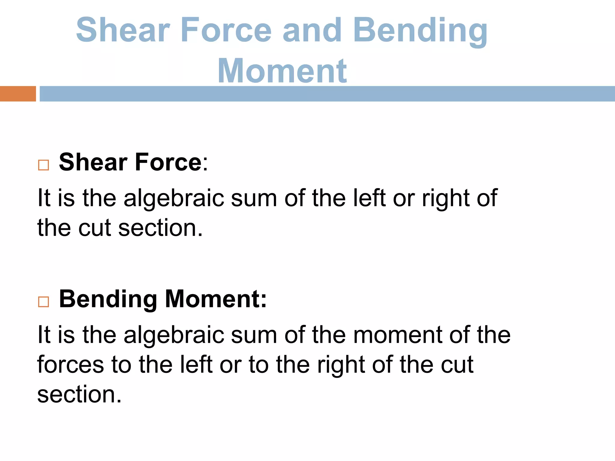 Shear Force and Bending
Moment
 Shear Force:
It is the algebraic sum of the left or right of
the cut section.
 Bending Moment:
It is the algebraic sum of the moment of the
forces to the left or to the right of the cut
section.
 