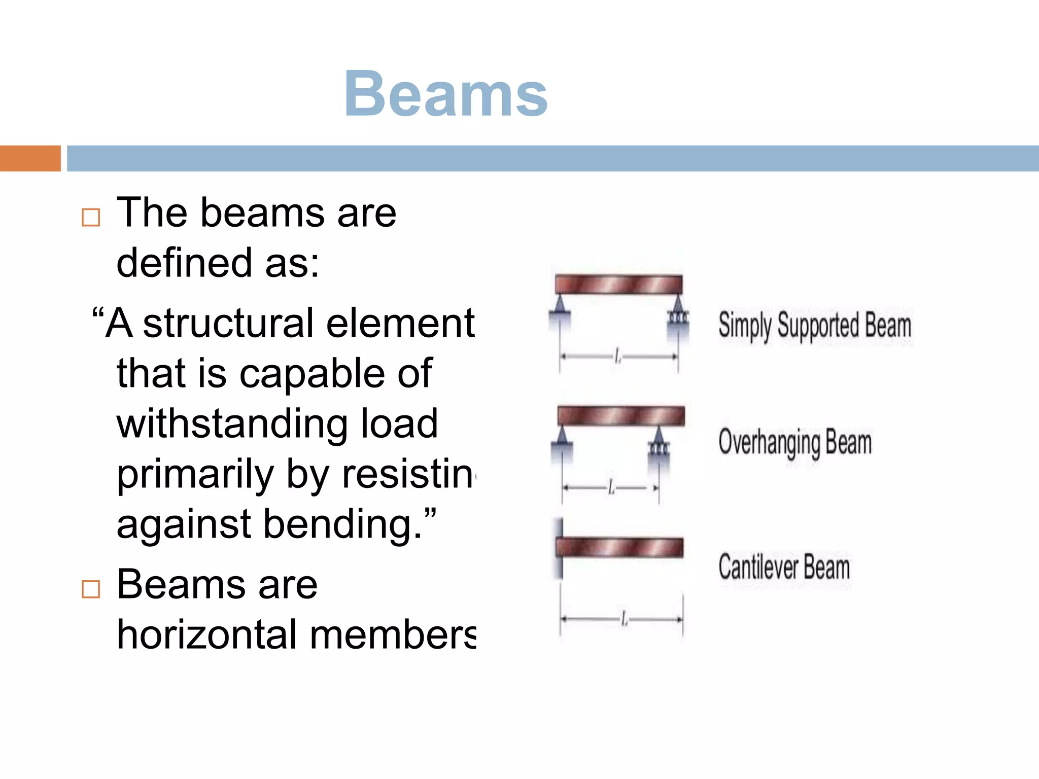 Beams
 The beams are
defined as:
“A structural element
that is capable of
withstanding load
primarily by resisting
against bending.”
 Beams are
horizontal members
 