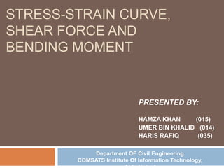 STRESS-STRAIN CURVE,
SHEAR FORCE AND
BENDING MOMENT
PRESENTED BY:
HAMZA KHAN (015)
UMER BIN KHALID (014)
HARIS RAFIQ (035)
Department OF Civil Engineering
COMSATS Institute Of Information Technology,
 
