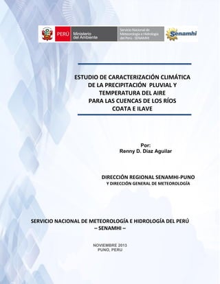 Caracterizacion de precipitacion y temperaturas para las cuencas de los ríos Coata e Ilave
1
Por:
Renny D. Díaz Aguilar
SERVICIO NACIONAL DE METEOROLOGÍA E HIDROLOGÍA DEL PERÚ
– SENAMHI –
NOVIEMBRE 2013
PUNO, PERU
ESTUDIO DE CARACTERIZACIÓN CLIMÁTICA
DE LA PRECIPITACIÓN PLUVIAL Y
TEMPERATURA DEL AIRE
PARA LAS CUENCAS DE LOS RÍOS
COATA E ILAVE
DIRECCIÓN REGIONAL SENAMHI-PUNO
Y DIRECCIÓN GENERAL DE METEOROLOGÍA
 