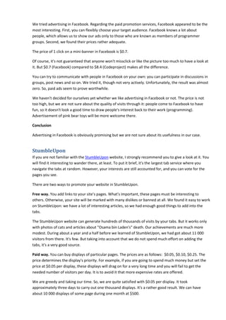 We tried advertising in Facebook. Regarding the paid promotion services, Facebook appeared to be the
most interesting. First, you can flexibly choose your target audience. Facebook knows a lot about
people, which allows us to show our ads only to those who are known as members of programmer
groups. Second, we found their prices rather adequate.
The price of 1 click on a mini-banner in Facebook is $0.7.
Of course, it's not guaranteed that anyone won't missclick or like the picture too much to have a look at
it. But $0.7 (Facebook) compared to $8.4 (Codeproject) makes all the difference.
You can try to communicate with people in Facebook on your own: you can participate in discussions in
groups, post news and so on. We tried it, though not very actively. Unfortunately, the result was almost
zero. So, paid ads seem to prove worthwhile.
We haven't decided for ourselves yet whether we like advertising in Facebook or not. The price is not
too high, but we are not sure about the quality of visits through it: people come to Facebook to have
fun, so it doesn't look a good time to draw people's interest back to their work (programming).
Advertisement of pink bear toys will be more welcome there.
Conclusion
Advertising in Facebook is obviously promising but we are not sure about its usefulness in our case.
StumbleUpon
If you are not familiar with the StumbleUpon website, I strongly recommend you to give a look at it. You
will find it interesting to wander there, at least. To put it brief, it's the largest tab service where you
navigate the tabs at random. However, your interests are still accounted for, and you can vote for the
pages you see.
There are two ways to promote your website in StumbleUpon.
Free way. You add links to your site's pages. What's important, these pages must be interesting to
others. Otherwise, your site will be marked with many dislikes or banned at all. We found it easy to work
on StumbleUpon: we have a lot of interesting articles, so we had enough good things to add into the
tabs.
The StumbleUpon website can generate hundreds of thousands of visits by your tabs. But it works only
with photos of cats and articles about "Osama bin Laden's" death. Our achievements are much more
modest. During about a year and a half before we learned of StumbleUpon, we had got about 11 000
visitors from there. It's few. But taking into account that we do not spend much effort on adding the
tabs, it's a very good source.
Paid way. You can buy displays of particular pages. The prices are as follows: $0.05, $0.10, $0.25. The
price determines the display's priority. For example, if you are going to spend much money but set the
price at $0.05 per display, these displays will drag on for a very long time and you will fail to get the
needed number of visitors per day. It is to avoid it that more expensive rates are offered.
We are greedy and taking our time. So, we are quite satisfied with $0.05 per display. It took
approximately three days to carry out one thousand displays. It's a rather good result. We can have
about 10 000 displays of some page during one month at $500.
 