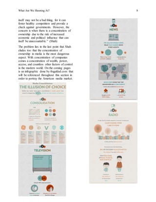 What Are We Shooting At? 8
itself may not be a bad thing, for it can
foster healthy competition and provide a
check against governments. However, the
concern is when there is a concentration of
ownership due to the risk of increased
economic and political influence that can
itself be unaccountable.” (Shah)
The problem lies in the last point that Shah
eludes too: that the concentration of
ownership in media is the most dangerous
aspect. With concentration of companies
comes a concentration of wealth, power,
access, and countless other factors of control
in the modern world. On the coming pages
is an infographic done by frugaldad.com that
will be referenced throughout this section in
order to portray the American media market.
 