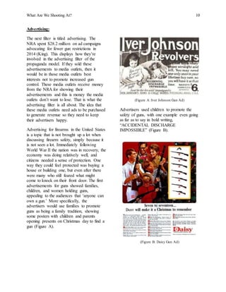 What Are We Shooting At? 10
Advertising:
The next filter is titled advertising. The
NRA spent $28.2 million on ad campaigns
advocating for fewer gun restrictions in
2014 (King). This displays how they’re
involved in the advertising filter of the
propaganda model. If they sold these
advertisements to media outlets, then it
would be in those media outlets best
interests not to promote increased gun
control. These media outlets receive money
from the NRA for showing their
advertisements and this is money the media
outlets don’t want to lose. That is what the
advertising filter is all about. The idea that
these media outlets need ads to be purchased
to generate revenue so they need to keep
their advertisers happy.
Advertising for firearms in the United States
is a topic that is not brought up a lot when
discussing firearm safety, simply because it
is not seen a lot. Immediately following
World War II the nation was in recovery, the
economy was doing relatively well, and
citizens needed a sense of protection. One
way they could feel protected was buying a
house or building one, but even after there
were many who still feared what might
come to knock on their front door. The first
advertisements for guns showed families,
children, and women holding guns,
appealing to the audiences that ‘anyone can
own a gun.’ More specifically, the
advertisers would use families to promote
guns as being a family tradition, showing
some posters with children and parents
opening presents on Christmas day to find a
gun (Figure A).
(Figure A: Iver Johnson Gun Ad)
Advertisers used children to promote the
safety of guns, with one example even going
as far as to say in bold writing,
“ACCIDENTAL DISCHARGE
IMPOSSIBLE” (Figure B).
(Figure B: Daisy Gun Ad)
 
