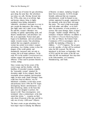 What Are We Shooting At? 11
Lastly, the use of women for gun advertising
goes along the same lines that advertisers
use today; sex sells. Moving forward into
the 1970s, crime rates at an all-time high,
and leaving citizens living in highly
populated areas feeling particularly
vulnerable, advertisers used guns as a way to
give people the impression that owning a
gun might make one’s mind at ease. During
the mid-80s, women’s liberation was
reaching its quickly approaching peak, and
firearm manufacturers and advertisers saw
this as an opportunity Pocket-sized guns
began to be distributed, and were promoted
mainly towards women. One advertising
method that was originally promoted to
women has carried on to today’s weapon
advertising; fear. Getting women to fear the
dangers of the world quickly and
dramatically increased sales not only to
women, but to all target audiences. In the
early 90’s in the journal Constitutional Law,
scholars argued and questioned the heavy
influence of fear used to promote firearms to
women, stating:
Since women may be less aware of the
correct usage and less familiar with the
handling of concealed weapons, arguably
the “reasonable woman” standard for
deception might be less stringent than the
reasonable person standard, and deception
might be more easily found (Strange). Guns
could have been an effective way for
individuals or families to feel more secure
and protected, but in 1996, the FTC began
investigating firearm advertisements over
false-advertising claims on the basis that
guns were not designed to protect, but
instead to kill. These investigations were
terminated when a criminologist at the time
stated that victims “... weapons are fired
only about 20 percent of the time and kill in
only one of every 1,000 cases” (Myers).
The latest events on gun advertising have
been major steps in reducing the influence
of firearms on minors, including Google’s
latest ban on weaponry. In 2014, Google
formally addressed that any weaponry
advertisements would be banned on any
website supported by google, supported by
the statement at the top of their web page
that states. “We want to help keep people
safe both online and offline, so we don't
allow the promotion of some products or
services that cause damage, harm, or injury”
(Google). Another example following the
restriction of firearm influence on children is
the Children’s Firearm Marketing Safety
Act. This act “Directs the Federal Trade
Commission (FTC) to promulgate rules to
prohibit the marketing of firearms to
children…” (113th Congress). The act goes
on to list specifics of what will be restricted
when the bill is passed. The bill was
introduced to the house on September 14th
of 2014, and the last action of the bill was
when the bill was mentioned four days later
to the Subcommittee on Commerce,
Manufacturing, and Trade.
 