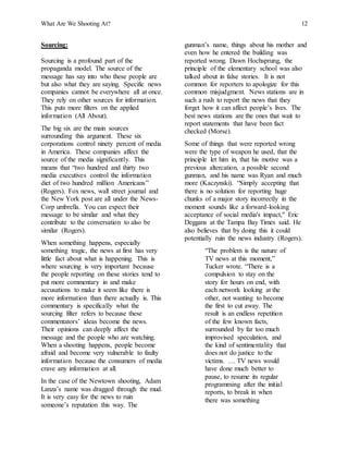 What Are We Shooting At? 12
Sourcing:
Sourcing is a profound part of the
propaganda model. The source of the
message has say into who these people are
but also what they are saying. Specific news
companies cannot be everywhere all at once.
They rely on other sources for information.
This puts more filters on the applied
information (All About).
The big six are the main sources
surrounding this argument. These six
corporations control ninety percent of media
in America. These companies affect the
source of the media significantly. This
means that “two hundred and thirty two
media executives control the information
diet of two hundred million Americans”
(Rogers). Fox news, wall street journal and
the New York post are all under the News-
Corp umbrella. You can expect their
message to be similar and what they
contribute to the conversation to also be
similar (Rogers).
When something happens, especially
something tragic, the news at first has very
little fact about what is happening. This is
where sourcing is very important because
the people reporting on these stories tend to
put more commentary in and make
accusations to make it seem like there is
more information than there actually is. This
commentary is specifically what the
sourcing filter refers to because these
commentators’ ideas become the news.
Their opinions can deeply affect the
message and the people who are watching.
When a shooting happens, people become
afraid and become very vulnerable to faulty
information because the consumers of media
crave any information at all.
In the case of the Newtown shooting, Adam
Lanza’s name was dragged through the mud.
It is very easy for the news to ruin
someone’s reputation this way. The
gunman’s name, things about his mother and
even how he entered the building was
reported wrong. Dawn Hochsprung, the
principle of the elementary school was also
talked about in false stories. It is not
common for reporters to apologize for this
common misjudgment. News stations are in
such a rush to report the news that they
forget how it can affect people’s lives. The
best news stations are the ones that wait to
report statements that have been fact
checked (Morse).
Some of things that were reported wrong
were the type of weapon he used, that the
principle let him in, that his motive was a
previous altercation, a possible second
gunman, and his name was Ryan and much
more (Kaczynski). “Simply accepting that
there is no solution for reporting huge
chunks of a major story incorrectly in the
moment sounds like a forward-looking
acceptance of social media's impact," Eric
Deggans at the Tampa Bay Times said. He
also believes that by doing this it could
potentially ruin the news industry (Rogers).
“The problem is the nature of
TV news at this moment,”
Tucker wrote. “There is a
compulsion to stay on the
story for hours on end, with
each network looking at the
other, not wanting to become
the first to cut away. The
result is an endless repetition
of the few known facts,
surrounded by far too much
improvised speculation, and
the kind of sentimentality that
does not do justice to the
victims. … TV news would
have done much better to
pause, to resume its regular
programming after the initial
reports, to break in when
there was something
 