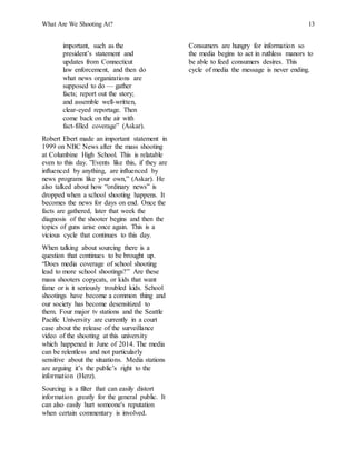 What Are We Shooting At? 13
important, such as the
president’s statement and
updates from Connecticut
law enforcement, and then do
what news organizations are
supposed to do — gather
facts; report out the story;
and assemble well-written,
clear-eyed reportage. Then
come back on the air with
fact-filled coverage” (Askar).
Robert Ebert made an important statement in
1999 on NBC News after the mass shooting
at Columbine High School. This is relatable
even to this day. ”Events like this, if they are
influenced by anything, are influenced by
news programs like your own,” (Askar). He
also talked about how “ordinary news” is
dropped when a school shooting happens. It
becomes the news for days on end. Once the
facts are gathered, later that week the
diagnosis of the shooter begins and then the
topics of guns arise once again. This is a
vicious cycle that continues to this day.
When talking about sourcing there is a
question that continues to be brought up.
“Does media coverage of school shooting
lead to more school shootings?” Are these
mass shooters copycats, or kids that want
fame or is it seriously troubled kids. School
shootings have become a common thing and
our society has become desensitized to
them. Four major tv stations and the Seattle
Pacific University are currently in a court
case about the release of the surveillance
video of the shooting at this university
which happened in June of 2014. The media
can be relentless and not particularly
sensitive about the situations. Media stations
are arguing it’s the public’s right to the
information (Herz).
Sourcing is a filter that can easily distort
information greatly for the general public. It
can also easily hurt someone's reputation
when certain commentary is involved.
Consumers are hungry for information so
the media begins to act in ruthless manors to
be able to feed consumers desires. This
cycle of media the message is never ending.
 