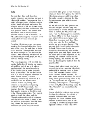 What Are We Shooting At? 14
Flak:
The next filter, flak, is all about how
negative responses are construed and used to
effect public opinion. Flak can come from a
variety of sources rather it be large scale or
smaller scaled individuals and groups. The
strongest sources of flak are the most costly
and threatening and those tend to come from
more powerful sources. The National Rifle
Association tends to be one of those
powerful sources of flak in the media. The
NRA often makes negative statements about
certain efforts towards increased gun
control.
One of the NRA’s statements, came as an
attack on the Obama administration. In the
wake of the events that took place at Sandy
Hook, president Obama put vice president
Joe Biden in charge of a task force on gun
violence. After a meeting held between that
task force and gun owner groups, the NRA
came out publicly saying,
“We were disappointed with how little this
meeting had to do with keeping our children
safe and how much it had to do with an
agenda to attack the second amendment.
While claiming that no policy proposals
would be 'prejudged,' this task force spent
most of its time on proposed restrictions on
lawful firearms owners — honest,
taxpaying, hardworking Americans. It is
unfortunate that this Administration
continues to insist on pushing failed
solutions to our nation's most pressing
problems" (NRA Disappointed). This
statement from the NRA clearly expressed
their negative response to the efforts made
by the Obama administration. They make it
sound as though the efforts made by
Obama's administration and the proposals
made by Biden are meant to punish or hurt
the American people rather than help them.
They claimed the proposals from the
administration would attack the second
amendment rights given to every American
which just shows their opinion. But with the
NRA being such a powerful force, when
they make a negative statement like this,
they can generate quite a bit of support
behind them.
But not only does the NRA generate flak,
they also anticipate any flack they may
receive and try to avoid it. Directly after the
events in Newton, the NRA was oddly
silent. Their Facebook page was deactivated
and if you did try to visit their page, you
were redirected to a revised page, which
didn’t allow comments, only likes. Their
twitter went silent for days, and their
website had no new posts (Boyette). This
was most likely in anticipation of negative
feedback. With a mass shooting as
devastating as this one they were worried
people would point their fingers to the NRA
and blame guns for what happened. But by
removing the comment section and not
posting anything, this protected the NRA
from any direct negative feedback from the
general public.
However, their silence could only last so
long and after about a week the NRA finally
spoke publicly about the events at Sandy
Hook. Their statement however, didn’t
please everyone. In their statement, the
NRA’s vice president introduced the idea of
having armed guards in every school in the
US. One expert called this suggestion
“disturbing and dangerous”. Former mayor
of New York, Michael Bloomberg called the
NRA “shameful” and attacked them by
saying,
“Instead of offering solutions to a problem
they have helped create, they offered a
paranoid, dystopian vision of a more
dangerous and violent America where
everyone is armed and no place is safe.
Leadership is about taking responsibility,
especially in times of crisis. The NRA's
 