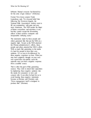 What Are We Shooting At? 15
lobbyists blamed everyone but themselves
for the crisis of gun violence” (Osborne).
Former New Jersey senator Frank
Lautenberg said, “It is beyond belief that
following the Newtown tragedy, the
National Rifle Association's leaders want to
fill our communities with guns and arm
more Americans. The NRA points the finger
of blame everywhere and anywhere it can,
but they cannot escape the devastating
effects of their reckless comments and
irresponsible lobbying tactic.”
The statements made by these people and
others generated flak that put the NRA in a
negative light. So just as the NRA attacked
the Obama administration’s efforts, these
people and others attacked the NRA’s effort.
With so much flak generating in the media
it’s hard for people to form their own
opinions. It’s so easy to be influenced by
these negative responses we hear. What you
may have originally thought on your own
was a good idea can quickly seem the
opposite once you hear a negative response
from a credible source.
That is often the goal of flak generating
sources. They wish to attack their opposition
by implanting these negative opinions into
the media for consumers to view and
consent with. It can often be hard for us to
avoid hearing these negative statements
because as Herman and Chomsky said,
“News management itself is designed to
produce flak” (Herman).
 