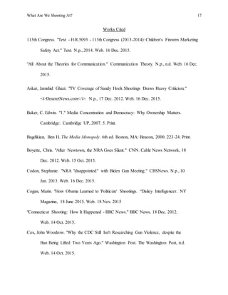 What Are We Shooting At? 17
Works Cited
113th Congress. "Text - H.R.5093 - 113th Congress (2013-2014): Children's Firearm Marketing
Safety Act." Text. N.p., 2014. Web. 16 Dec. 2015.
"All About the Theories for Communication." Communication Theory. N.p., n.d. Web. 16 Dec.
2015.
Askar, Jamshid Ghazi. "TV Coverage of Sandy Hook Shootings Draws Heavy Criticism."
<i>DeseretNews.com</i>. N.p., 17 Dec. 2012. Web. 16 Dec. 2015.
Baker, C. Edwin. "1." Media Concentration and Democracy: Why Ownership Matters.
Cambridge: Cambridge UP, 2007. 5. Print.
Bagdikian, Ben H. The Media Monopoly. 6th ed. Boston, MA: Beacon, 2000. 223-24. Print.
Boyette, Chris. "After Newtown, the NRA Goes Silent." CNN. Cable News Network, 18
Dec. 2012. Web. 15 Oct. 2015.
Codon, Stephanie. "NRA "disappointed" with Biden Gun Meeting." CBSNews. N.p., 10
Jan. 2013. Web. 16 Dec. 2015.
Cogan, Marin. "How Obama Learned to 'Politicize' Shootings. “Dailey Intelligencer. NY
Magazine, 18 June 2015. Web. 18 Nov. 2015
"Connecticut Shooting: How It Happened - BBC News." BBC News. 18 Dec. 2012.
Web. 14 Oct. 2015.
Cox, John Woodrow. "Why the CDC Still Isn't Researching Gun Violence, despite the
Ban Being Lifted Two Years Ago." Washington Post. The Washington Post, n.d.
Web. 14 Oct. 2015.
 