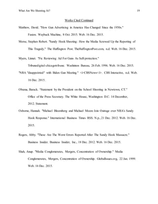 What Are We Shooting At? 19
Works Cited Continued
Matthew, David. "How Gun Advertising in America Has Changed Since the 1950s."
Fusion. Wayback Machine, 8 Oct. 2015. Web. 16 Dec. 2015.
Morse, Stephen Robert. "Sandy Hook Shooting: How the Media Screwed Up the Reporting of
This Tragedy." The Huffington Post. TheHuffingtonPost.com, n.d. Web. 16 Dec. 2015.
Myers, Linnet. "Ftc Reviewing Ad For Guns As Self-protection."
Tribunedigital-chicagotribune. Washinton Bureau, 26 Feb. 1996. Web. 16 Dec. 2015.
"NRA "disappointed" with Biden Gun Meeting." <i>CBSNews</i>. CBS Interactive, n.d. Web.
16 Dec. 2015.
Obama, Barack. “Statement by the President on the School Shooting in Newtown, CT.”
Office of the Press Secretary. The White House, Washington D.C. 14 December,
2012. Statement.
Osborne, Hannah. "Michael Bloomberg and Michael Moore Join Outrage over NRA's Sandy
Hook Response." International Business Times RSS. N.p., 21 Dec. 2012. Web. 16 Dec.
2015.
Rogers, Abby. "These Are The Worst Errors Reported After The Sandy Hook Massacre."
Business Insider. Business Insider, Inc., 18 Dec. 2012. Web. 16 Dec. 2015.
Shah, Anup. "Media Conglomerates, Mergers, Concentration of Ownership." Media
Conglomerates, Mergers, Concentration of Ownership. GlobalIssues.org, 22 Jan. 1999.
Web. 16 Dec. 2015.
 