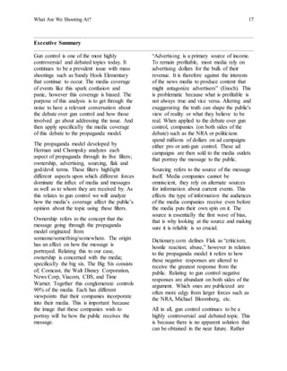 What Are We Shooting At? 17
Executive Summary
Gun control is one of the most highly
controversial and debated topics today. It
continues to be a prevalent issue with mass
shootings such as Sandy Hook Elementary
that continue to occur. The media coverage
of events like this spark confusion and
panic, however this coverage is biased. The
purpose of this analysis is to get through the
noise to have a relevant conversation about
the debate over gun control and how those
involved go about addressing the issue. And
then apply specifically the media coverage
of this debate to the propaganda model.
The propaganda model developed by
Herman and Chompsky analyzes each
aspect of propaganda through its five filters;
ownership, advertising, sourcing, flak and
god/devil terms. These filters highlight
different aspects upon which different forces
dominate the influx of media and messages
as well as to whom they are received by. As
this relates to gun control we will analyze
how the media’s coverage affect the public’s
opinion about the topic using these filters.
Ownership refers to the concept that the
message going through the propaganda
model originated from
someone/something/somewhere. The origin
has an effect on how the message is
portrayed. Relating this to our case,
ownership is concerned with the media;
specifically the big six. The Big Six consists
of; Comcast, the Walt Disney Corporation,
News Corp, Viacom, CBS, and Time
Warner. Together this conglomerate controls
90% of the media. Each has different
viewpoints that their companies incorporate
into their media. This is important because
the image that these companies wish to
portray will be how the public receives the
message.
“Advertising is a primary source of income.
To remain profitable, most media rely on
advertising dollars for the bulk of their
revenue. It is therefore against the interests
of the news media to produce content that
might antagonize advertisers” (Enoch). This
is problematic because what is profitable is
not always true and vice versa. Altering and
exaggerating the truth can shape the public's
view of reality or what they believe to be
real. When applied to the debate over gun
control, companies (on both sides of the
debate) such as the NRA or politicians
spend millions of dollars on ad campaigns
either pro or anti-gun control. These ad
campaigns are then sold to the media outlets
that portray the message to the public.
Sourcing refers to the source of the message
itself. Media companies cannot be
omniscient, they rely on alternate sources
for information about current events. This
effects the type of information the audiences
of the media companies receive even before
the media puts their own spin on it. The
source is essentially the first wave of bias,
that is why looking at the source and making
sure it is reliable is so crucial.
Dictionary.com defines Flak as “criticism;
hostile reaction; abuse,” however in relation
to the propaganda model it refers to how
these negative responses are altered to
receive the greatest response from the
public. Relating to gun control negative
responses are abundant on both sides of the
argument. Which ones are publicized are
often more edgy from larger forces such as
the NRA, Michael Bloomberg, etc.
All in all, gun control continues to be a
highly controversial and debated topic. This
is because there is no apparent solution that
can be obtained in the near future. Rather
 