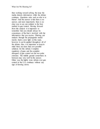What Are We Shooting At? 2
than working toward solving the issue the
media distorts information while the debate
continues. Questions arise such as who is to
blame? And the answer is that there is no
answer, and more importantly there is no
clear way to say one solution is the best
method to gun control. Moving forward
from this analysis it is important to
remember that you should always be
consciences of the bias’s involved with the
information that you receive. Filtering our
analysis through the propaganda model
merely sheds a new light on this topic,
however it can be applied throughout all of
the debate. Also, it is important to keep in
mind there are more than two possible
solutions for this debate. Complete
regulation of guns and the complete
disregard of gun control are the two polar
extremes. The middle ground somewhere in
between may very well be the answer.
Either way the highly toxic debate over gun
control in the U.S. continues without any
sign of slowing down.
 