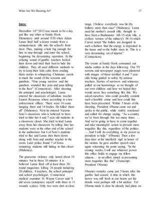 What Are We Shooting At? 17
Intro:
December 14th 2012 was meant to be a day
just like any other at Sandy Hook
Elementary until around 9:30 when Adam
Lanza fired half a dozen rounds from a
semiautomatic rifle into the school's front
door. Thus, making a hole big enough for
him to step through and enter the school,
beginning his devastating operation. At the
echoing sound of gunfire teachers locked
their doors and tried their best to hide the
children. They all used different methods to
try to keep their kids calm from reading
them stories to whispering Christmas carols
to mask the sound of the screams and
gunshots. “One young survivor said the
gunshots sounded like pots and pans falling
to the floor” (Connecticut). After shooting
the principal and psychologist, Lanza
entered the classroom of substitute teacher
Lauren Rousseau where according to a law
enforcement officer, “there were 14 coats
hanging there and 14 bodies. He killed them
all” (Mahoney). Next he entered Victoria
Soto’s classroom who is believed to have
tried to hide her 6 and 7 year old students in
a classroom closet. She tried to lead Lanza
away from her classroom by telling him her
students were at the other end of the school
in the auditorium but 6 of Soto’s students
tried to flee and Lanza shot them down
along with Soto and another teacher in the
room. Later police found 7 of Sotos
remaining students still hiding in that closet
(Mahoney).
The gruesome violence only lasted about 10
minutes but in those 10 minutes it is
believed Lanza fired off at least three 30-
round magazines killing 26 people including
20 children, 4 teachers, the school principal
and school psychologist. Connecticut
medical examiner H. Wayne Carver said “I
did seven (autopsies) myself with three to 11
wounds a piece. Only two were shot at close
range. I believe everybody was hit (by
bullets) more than once” (Mahoney). Lanza
used his mother's assault rifle, thought to
have been a Bushmaster AR-15-style rifle, a
civilian version of the military's M-16 which
Carver noted “the bullets are designed in
such a fashion that the energy is deposited in
the tissue and so the bullet stays in. This is a
very devastating set of injuries”
(Connecticut).
The events at Sandy Hook consumed our
media outlets in the days following. Our TV
screens and newspaper pages were plastered
with images of those terrified 6 and 7 year
olds being guided to safety by anxious
teachers. Stories of survivors and witnesses
pulled at our heartstrings as we thought of
our own children and how we hoped they
would never face something like this. We
asked ourselves who could possibly commit
such a horrible crime and how could this
have been prevented. Within 5 hours of the
shooting, President Obama came out and
spoke to the public, while visibly emotional
and called for change saying, “As a country
we’ve been through this too many times. …
And we’re going to have to come together
and take meaningful action to prevent more
tragedies like this, regardless of the politics.
… And I will do everything in my power as
president to help.” (Obama). Then a few
days later at the interfaith vigil in honor of
the victims he gave another speech once
again reiterating his point saying, “In the
coming weeks, I will use whatever power
this office holds to engage my fellow
citizens… in an effort aimed at preventing
more tragedies like this” (Transcript:
President Obama).
Obama's remarks came just 5 hours after the
gunfire had ceased. A time in which this
horror was still fresh in our hearts yet the
details were perhaps still a bit unclear. Yet
Obama made it clear he already had plans on
 