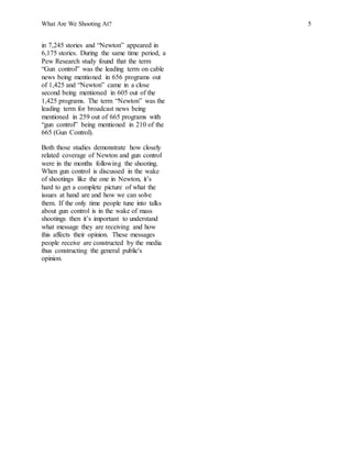 What Are We Shooting At? 5
in 7,245 stories and “Newton” appeared in
6,175 stories. During the same time period, a
Pew Research study found that the term
“Gun control” was the leading term on cable
news being mentioned in 656 programs out
of 1,425 and “Newton” came in a close
second being mentioned in 605 out of the
1,425 programs. The term “Newton” was the
leading term for broadcast news being
mentioned in 259 out of 665 programs with
“gun control” being mentioned in 210 of the
665 (Gun Control).
Both those studies demonstrate how closely
related coverage of Newton and gun control
were in the months following the shooting.
When gun control is discussed in the wake
of shootings like the one in Newton, it’s
hard to get a complete picture of what the
issues at hand are and how we can solve
them. If the only time people tune into talks
about gun control is in the wake of mass
shootings then it’s important to understand
what message they are receiving and how
this affects their opinion. These messages
people receive are constructed by the media
thus constructing the general public's
opinion.
 