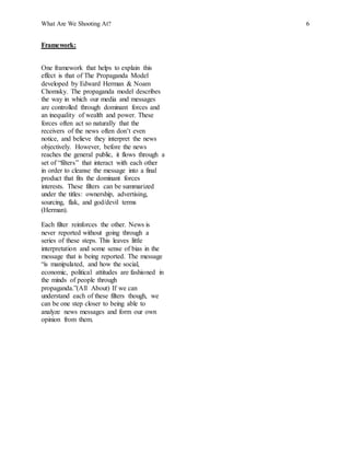 What Are We Shooting At? 6
Framework:
One framework that helps to explain this
effect is that of The Propaganda Model
developed by Edward Herman & Noam
Chomsky. The propaganda model describes
the way in which our media and messages
are controlled through dominant forces and
an inequality of wealth and power. These
forces often act so naturally that the
receivers of the news often don’t even
notice, and believe they interpret the news
objectively. However, before the news
reaches the general public, it flows through a
set of “filters” that interact with each other
in order to cleanse the message into a final
product that fits the dominant forces
interests. These filters can be summarized
under the titles: ownership, advertising,
sourcing, flak, and god/devil terms
(Herman).
Each filter reinforces the other. News is
never reported without going through a
series of these steps. This leaves little
interpretation and some sense of bias in the
message that is being reported. The message
“is manipulated, and how the social,
economic, political attitudes are fashioned in
the minds of people through
propaganda.”(All About) If we can
understand each of these filters though, we
can be one step closer to being able to
analyze news messages and form our own
opinion from them.
 