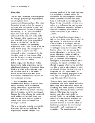What Are We Shooting At? 7
Ownership:
The first filter, ownership is the concept that
the message going through the propaganda
model originated from
someone/something/somewhere. This origin
has a direct impact on how that message is
portrayed, who portrays this message, and
what medium/outlets are used to propagate
this message. In 1983, 90% of American
media was owned by 50 companies. As
early as 2011 this same 90% of the media
the American public receives every day is
now controlled by six “mega-corporations”
known as “the Big Six.” The Big Six
consists of; Comcast, the Walt Disney
Corporation, News Corp, Viacom, CBS, and
Time Warner (Lutz). The convergence of
media outlets in America may have
unintended negative consequences for the
American public not only because of the
role that the American press is supposed to
play in our Democratic society.
Before jumping into the statistics behind
these massive media corporations and our
ethical/moral arguments for or against them,
I believe it is vital to first determine what
the role of the media is in our society. C.
Edwin Baker wrote a book titled Media
Concentration and Democracy in which he
was summarized as saying:
“…news corporations, or the
communications industry in general, play a
special mediatory role in a democratic
society. Democracies require that their
citizens be able to voice opinions and make
informed decisions about their government.
Because the media influence the creation of
public opinion and how individuals cast
their vote, the media therefore provide a
crucial forum for such communicative
exchange.” (Shiner)
This is an extremely powerful responsibility
in a society such as ours, and when that
responsibility becomes entangled with
corporate greed and all the pitfalls that come
with a capitalistic business market, the
information that these companies distribute
to their consumers becomes much more
liable to be founded in personal/corporate
biases. It is the responsibility of these news
outlets to try and portray the most accurate
and free information as possible, and that is
absolutely something we need when it
comes to the debate of gun control in
America.
At the very heart of our country stands a
right we hold dearly a right like no other: the
right to vote. To vote on elected officials,
what we believe is moral/legal, what we
want to believe, and countless other “votes”
we participate every day on society. What
happens when we are not receiving the
correct information, or are simply having
certain information omitted completely
before we formulate our opinions? In the
past, 50 companies had a competing
marketplace of ideas that constituted all of
our media, free market competition was
allowed to regulate what was true and what
was false in order to allow citizens to make
an informed decision. But now, with only 6
companies that offer us our media: the
messages each company propagates do not
come with as much parity between them.
Anup Shah stated it best by saying:
“In some places major multinational
corporations own media stations and outlets.
Often, many media institutions survive on
advertising fees, which can lead to the media
outlet being influenced by various corporate
interests. Other times, the ownership
interests may affect what is and is not
covered. Stories can end up being biased or
omitted so as not to offend advertisers or
owners. The ability for citizens to make
informed decisions is crucial for a free and
functioning democracy but now becomes
threatened by such concentration in
ownership… The idea of corporate media
 