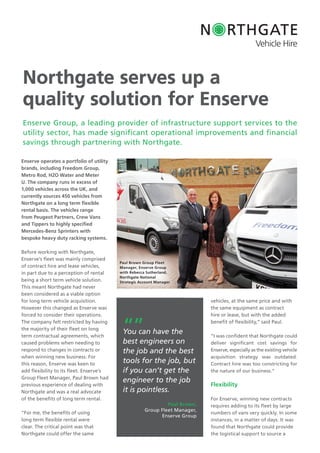 Northgate serves up a
quality solution for Enserve
Enserve operates a portfolio of utility
brands, including Freedom Group,
Metro Rod, H2O Water and Meter
U. The company runs in excess of
1,000 vehicles across the UK, and
currently sources 450 vehicles from
Northgate on a long term ﬂexible
rental basis. The vehicles range
from Peugeot Partners, Crew Vans
and Tippers to highly specified
Mercedes-Benz Sprinters with
bespoke heavy duty racking systems.
Before working with Northgate,
Enserve’s fleet was mainly comprised
of contract hire and lease vehicles,
in part due to a perception of rental
being a short term vehicle solution.
This meant Northgate had never
been considered as a viable option
for long term vehicle acquisition.
However this changed as Enserve was
forced to consider their operations.
The company felt restricted by having
the majority of their fleet on long
term contractual agreements, which
caused problems when needing to
respond to changes in contracts or
when winning new business. For
this reason, Enserve was keen to
add flexibility to its fleet. Enserve’s
Group Fleet Manager, Paul Brown had
previous experience of dealing with
Northgate and was a real advocate
of the benefits of long term rental.
“For me, the benefits of using
long term flexible rental were
clear. The critical point was that
Northgate could offer the same
vehicles, at the same price and with
the same equipment as contract
hire or lease, but with the added
benefit of flexibility,” said Paul.
“I was confident that Northgate could
deliver significant cost savings for
Enserve, especially as the existing vehicle
acquisition strategy was outdated.
Contract hire was too constricting for
the nature of our business.”
Flexibility
For Enserve, winning new contracts
requires adding to its fleet by large
numbers of vans very quickly. In some
instances, in a matter of days. It was
found that Northgate could provide
the logistical support to source a
Enserve Group, a leading provider of infrastructure support services to the
utility sector, has made significant operational improvements and financial
savings through partnering with Northgate.
“”You can have the
best engineers on
the job and the best
tools for the job, but
if you can’t get the
engineer to the job
it is pointless.
Paul Brown,
Group Fleet Manager,
Enserve Group
Enserve’s fleet was mainly comprised
Paul Brown Group Fleet
Manager, Enserve Group
with Rebecca Sutherland,
Northgate National
Strategic Account Manager
 