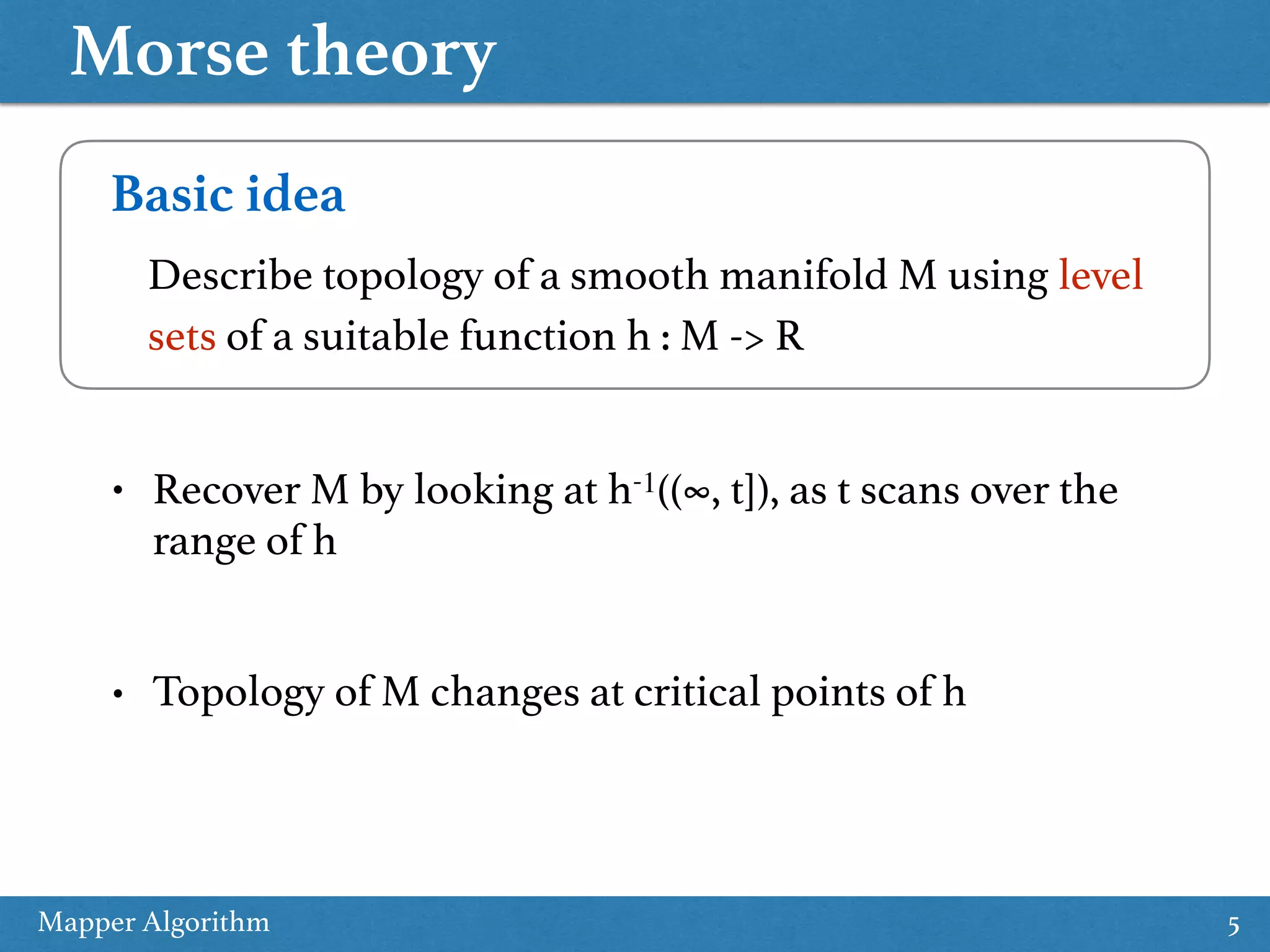 Morse theory Mapper Algorithm 5 Basic idea Describe topology of a smooth manifold M using level sets of a suitable function h : M -> R • Recover M by looking at h-1((∞, t]), as t scans over the range of h • Topology of M changes at critical points of h 