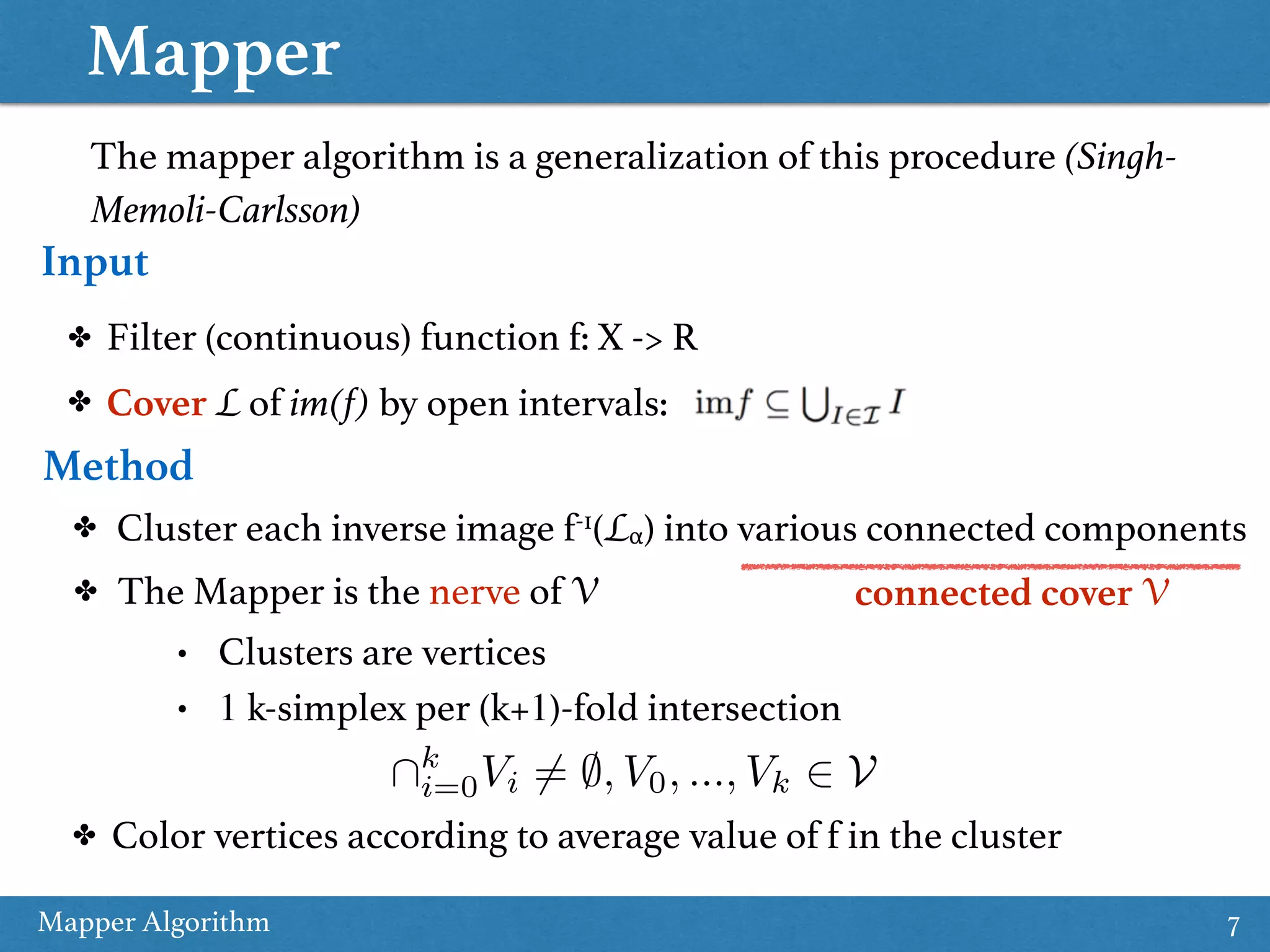 Mapper Mapper Algorithm 7 The mapper algorithm is a generalization of this procedure (Singh- Memoli-Carlsson) Input ✤ Filter (continuous) function f: X -> R ✤ Cover L of im(f) by open intervals: Method ✤ Cluster each inverse image f-1(Lα) into various connected components ✤ The Mapper is the nerve of V • Clusters are vertices • 1 k-simplex per (k+1)-fold intersection connected cover V ✤ Color vertices according to average value of f in the cluster k i=0Vi 6= ;, V0, ..., Vk 2 V 