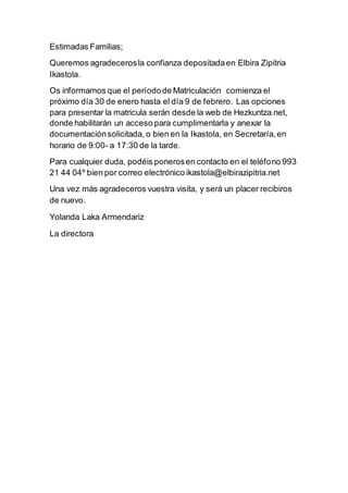 Estimadas Familias;
Queremos agradecerosla confianza depositadaen Elbira Zipitria
Ikastola.
Os informamos que el períodode Matriculación comienza el
próximo día 30 de enero hasta el día 9 de febrero. Las opciones
para presentar la matricula serán desde la web de Hezkuntza.net,
donde habilitarán un acceso para cumplimentarla y anexar la
documentaciónsolicitada, o bien en la Ikastola, en Secretaría,en
horario de 9:00- a 17:30 de la tarde.
Para cualquier duda, podéis ponerosen contacto en el teléfono 993
21 44 04º bien por correo electrónico ikastola@elbirazipitria.net
Una vez más agradeceros vuestra visita, y será un placer recibiros
de nuevo.
Yolanda Laka Armendariz
La directora
 