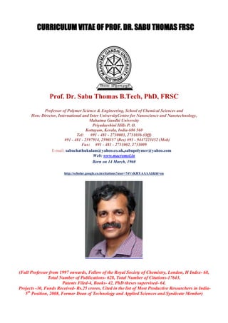 CURRICULUM VITAE OF PROF. DR. SABU THOMAS FRSC
Prof. Dr. Sabu Thomas B.Tech, PhD, FRSC
Professor of Polymer Science & Engineering, School of Chemical Sciences and
Hon: Director, International and Inter UniversityCentre for Nanoscience and Nanotechnology,
Mahatma Gandhi University
Priyadarshini Hills P. O.
Kottayam, Kerala, India-686 560
Tel: #91 - 481 - 2730003, 2731036 (Off)
#91 - 481 - 2597914, 2590357 (Res) #91 - 9447223452 (Mob)
Fax: #91 - 481 - 2731002, 2731009
E-mail: sabuchathukulam@yahoo.co.uk,sabupolymer@yahoo.com
Web: www.macromol.in
Born on 14 March, 1960
http://scholar.google.co.in/citations?user=74VyKRYAAAAJ&hl=en
(Full Professor from 1997 onwards, Fellow of the Royal Society of Chemistry, London, H Index- 68,
Total Number of Publications- 628, Total Number of Citations-17643,
Patents Filed-4, Books- 42, PhD theses supervised- 64,
Projects -30, Funds Received- Rs.25 crores, Cited in the list of Most Productive Researchers in India-
5th
Position, 2008, Former Dean of Technology and Applied Sciences and Syndicate Member)
 