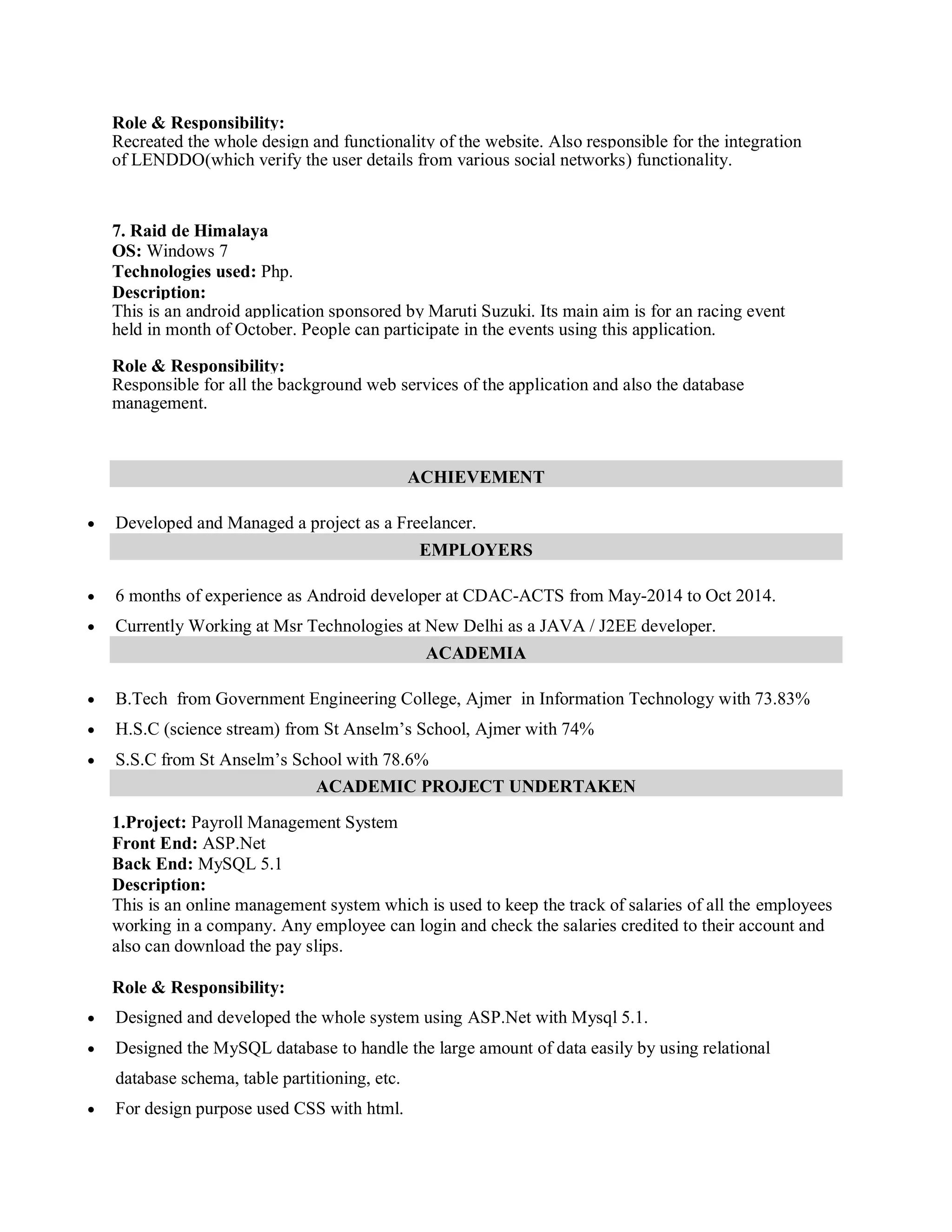 Role & Responsibility:
Recreated the whole design and functionality of the website. Also responsible for the integration
of LENDDO(which verify the user details from various social networks) functionality.
7. Raid de Himalaya
OS: Windows 7
Technologies used: Php.
Description:
This is an android application sponsored by Maruti Suzuki. Its main aim is for an racing event
held in month of October. People can participate in the events using this application.
Role & Responsibility:
Responsible for all the background web services of the application and also the database
management.
ACHIEVEMENT
 Developed and Managed a project as a Freelancer.
EMPLOYERS
 6 months of experience as Android developer at CDAC-ACTS from May-2014 to Oct 2014.
 Currently Working at Msr Technologies at New Delhi as a JAVA / J2EE developer.
ACADEMIA
 B.Tech from Government Engineering College, Ajmer in Information Technology with 73.83%
 H.S.C (science stream) from St Anselm’s School, Ajmer with 74%
 S.S.C from St Anselm’s School with 78.6%
ACADEMIC PROJECT UNDERTAKEN
1.Project: Payroll Management System
Front End: ASP.Net
Back End: MySQL 5.1
Description:
This is an online management system which is used to keep the track of salaries of all the employees
working in a company. Any employee can login and check the salaries credited to their account and
also can download the pay slips.
Role & Responsibility:
 Designed and developed the whole system using ASP.Net with Mysql 5.1.
 Designed the MySQL database to handle the large amount of data easily by using relational
database schema, table partitioning, etc.
 For design purpose used CSS with html.
 