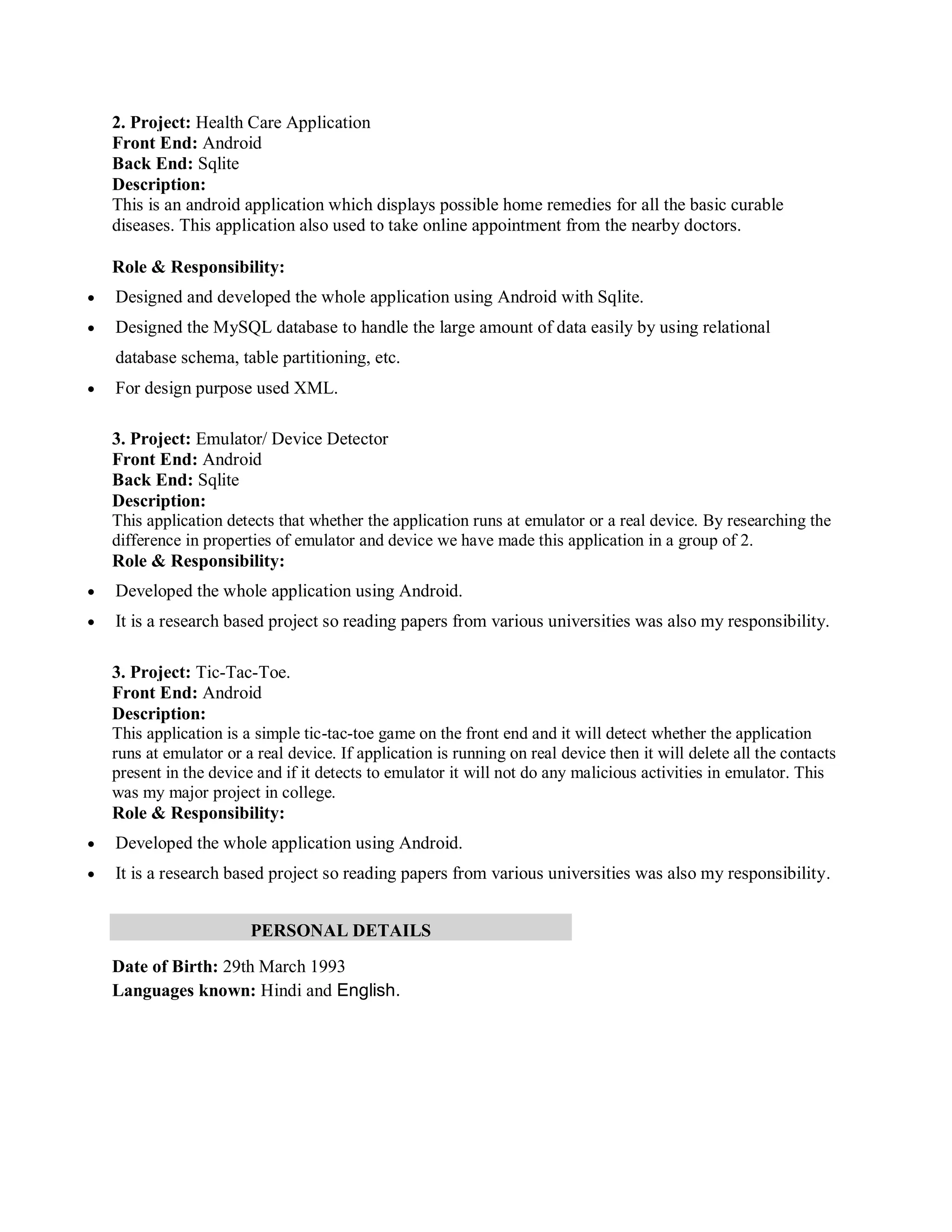 2. Project: Health Care Application
Front End: Android
Back End: Sqlite
Description:
This is an android application which displays possible home remedies for all the basic curable
diseases. This application also used to take online appointment from the nearby doctors.
Role & Responsibility:
 Designed and developed the whole application using Android with Sqlite.
 Designed the MySQL database to handle the large amount of data easily by using relational
database schema, table partitioning, etc.
 For design purpose used XML.
3. Project: Emulator/ Device Detector
Front End: Android
Back End: Sqlite
Description:
This application detects that whether the application runs at emulator or a real device. By researching the
difference in properties of emulator and device we have made this application in a group of 2.
Role & Responsibility:
 Developed the whole application using Android.
 It is a research based project so reading papers from various universities was also my responsibility.
3. Project: Tic-Tac-Toe.
Front End: Android
Description:
This application is a simple tic-tac-toe game on the front end and it will detect whether the application
runs at emulator or a real device. If application is running on real device then it will delete all the contacts
present in the device and if it detects to emulator it will not do any malicious activities in emulator. This
was my major project in college.
Role & Responsibility:
 Developed the whole application using Android.
 It is a research based project so reading papers from various universities was also my responsibility.
PERSONAL DETAILS
Date of Birth: 29th March 1993
Languages known: Hindi and English.
 
