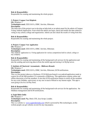 Role & Responsibility:
Responsible for creating and maintaining the whole project.
3. Project: Campus Vote Helpdesk
OS: Windows 7
Technologies used: J2EE/JAVA, JDBC, Servlets, Hibernate.
Description:
The main aim of this project was to develop an help desk or an admin panel for the admin of Campus
Voting Android Application. From which the admin can login, check and modify the data related to
voting in any school, college and organization. Admin can also check the results of voting from this.
Role & Responsibility:
Responsible for creating and maintaining the whole project.
4. Project: Campus Vote Application
OS: Windows 7
Technologies used: J2EE/JAVA, JDBC, Servlets, Hibernate.
Description:
This Android application is a Voting application for various competitions held in school, college or
any company.
Role & Responsibility:
Responsible for creating and maintaining all the background web services for the application and
also the sending and receiving data to/from the mobile app and storing it in MySql server.
5. Institute of Chartered Accountants – Bhilwara Branch
OS: Windows 7
Technologies used: J2EE/JAVA, JDBC, Servlets, Hibernate, GCM notifications.
Description:
This is a first project taken as a freelancer. ICAI-bhilwara branch is an android application made in
context for all the 800 members CA community of Bhilwara. This application contains online and
offline directories of all the members. It also has GCM notification feature to notify all the members
for any event, birthday, anniversary or any one in need of Blood or any human organ. This app is
soon going to be live on Play Store.
Role & Responsibility:
Responsible for creating and maintaining all the background web services for the application, the
Database management and GCM notifications.
6. Eagle Rider India
OS: Windows 7
Technologies used: Php, Html, CSS, Java Script, Lenddo.
Description:
This is a website i.e www.eagleriderindia.com which is powered by Msr technologies, in this
website people can get vehicles on rent for any trip purpose.
 