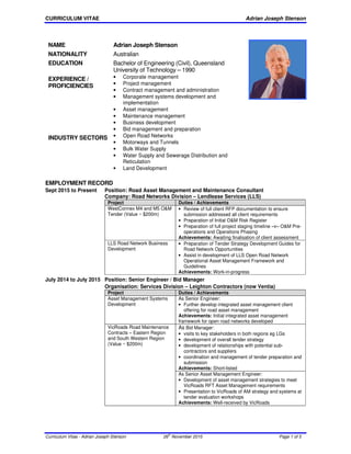 CURRICULUM VITAE Adrian Joseph Stenson
Curriculum Vitae - Adrian Joseph Stenson 26th
November 2015 Page 1 of 5
EMPLOYMENT RECORD
Sept 2015 to Present Position: Road Asset Management and Maintenance Consultant
Company: Road Networks Division – Lendlease Services (LLS)
Project Duties / Achievements
WestConnex M4 and M5 O&M
Tender (Value ~ $200m)
• Review of full client RFP documentation to ensure
submission addressed all client requirements
• Preparation of Initial O&M Risk Register
• Preparation of full project staging timeline ‒v‒ O&M Pre-
operations and Operations Phasing
Achievements: Awaiting finalisation of client assessment
LLS Road Network Business
Development
• Preparation of Tender Strategy Development Guides for
Road Network Opportunities
• Assist in development of LLS Open Road Network
Operational Asset Management Framework and
Guidelines
Achievements: Work-in-progress
July 2014 to July 2015 Position: Senior Engineer / Bid Manager
Organisation: Services Division ‒ Leighton Contractors (now Ventia)
Project Duties / Achievements
Asset Management Systems
Development
As Senior Engineer:
• Further develop integrated asset management client
offering for road asset management
Achievements: Initial integrated asset management
framework for open road networks developed
VicRoads Road Maintenance
Contracts ‒ Eastern Region
and South Western Region
(Value ~ $200m)
As Bid Manager:
• visits to key stakeholders in both regions eg LGs
• development of overall tender strategy
• development of relationships with potential sub-
contractors and suppliers
• coordination and management of tender preparation and
submission
Achievements: Short-listed
As Senior Asset Management Engineer:
• Development of asset management strategies to meet
VicRoads RFT Asset Management requirements
• Presentation to VicRoads of AM strategy and systems at
tender evaluation workshops
Achievements: Well-received by VicRoads
NAME Adrian Joseph Stenson
NATIONALITY Australian
EDUCATION Bachelor of Engineering (Civil), Queensland
University of Technology – 1990
EXPERIENCE /
PROFICIENCIES
• Corporate management
• Project management
• Contract management and administration
• Management systems development and
implementation
• Asset management
• Maintenance management
• Business development
• Bid management and preparation
INDUSTRY SECTORS • Open Road Networks
• Motorways and Tunnels
• Bulk Water Supply
• Water Supply and Sewerage Distribution and
Reticulation
• Land Development
 