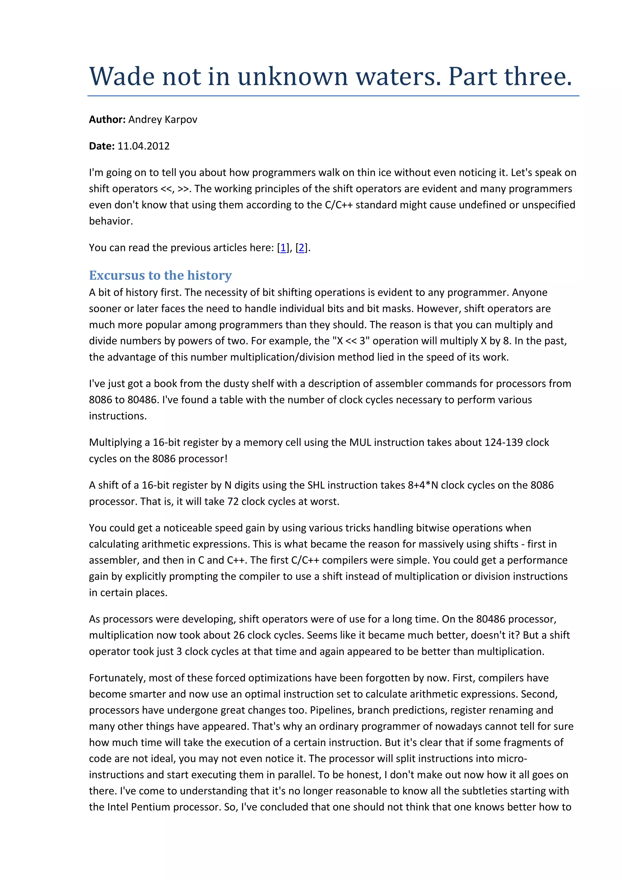 Wade	not	in	unknown	waters.	Part	three.
Author: Andrey Karpov
Date: 11.04.2012
I'm going on to tell you about how programmers walk on thin ice without even noticing it. Let's speak on
shift operators <<, >>. The working principles of the shift operators are evident and many programmers
even don't know that using them according to the C/C++ standard might cause undefined or unspecified
behavior.
You can read the previous articles here: [1], [2].
Excursus to the history
A bit of history first. The necessity of bit shifting operations is evident to any programmer. Anyone
sooner or later faces the need to handle individual bits and bit masks. However, shift operators are
much more popular among programmers than they should. The reason is that you can multiply and
divide numbers by powers of two. For example, the "X << 3" operation will multiply X by 8. In the past,
the advantage of this number multiplication/division method lied in the speed of its work.
I've just got a book from the dusty shelf with a description of assembler commands for processors from
8086 to 80486. I've found a table with the number of clock cycles necessary to perform various
instructions.
Multiplying a 16-bit register by a memory cell using the MUL instruction takes about 124-139 clock
cycles on the 8086 processor!
A shift of a 16-bit register by N digits using the SHL instruction takes 8+4*N clock cycles on the 8086
processor. That is, it will take 72 clock cycles at worst.
You could get a noticeable speed gain by using various tricks handling bitwise operations when
calculating arithmetic expressions. This is what became the reason for massively using shifts - first in
assembler, and then in C and C++. The first C/C++ compilers were simple. You could get a performance
gain by explicitly prompting the compiler to use a shift instead of multiplication or division instructions
in certain places.
As processors were developing, shift operators were of use for a long time. On the 80486 processor,
multiplication now took about 26 clock cycles. Seems like it became much better, doesn't it? But a shift
operator took just 3 clock cycles at that time and again appeared to be better than multiplication.
Fortunately, most of these forced optimizations have been forgotten by now. First, compilers have
become smarter and now use an optimal instruction set to calculate arithmetic expressions. Second,
processors have undergone great changes too. Pipelines, branch predictions, register renaming and
many other things have appeared. That's why an ordinary programmer of nowadays cannot tell for sure
how much time will take the execution of a certain instruction. But it's clear that if some fragments of
code are not ideal, you may not even notice it. The processor will split instructions into micro-
instructions and start executing them in parallel. To be honest, I don't make out now how it all goes on
there. I've come to understanding that it's no longer reasonable to know all the subtleties starting with
the Intel Pentium processor. So, I've concluded that one should not think that one knows better how to
 