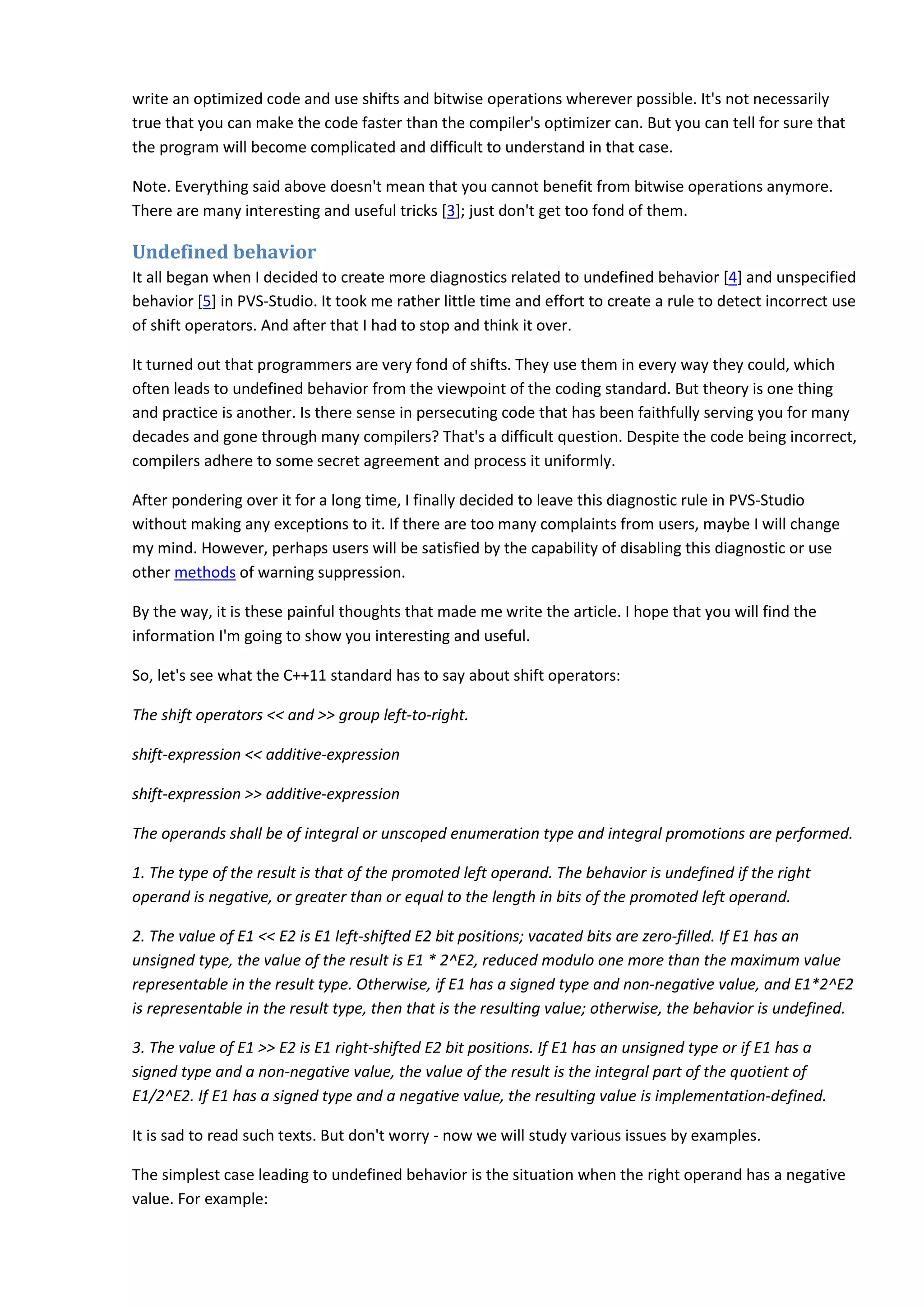 write an optimized code and use shifts and bitwise operations wherever possible. It's not necessarily
true that you can make the code faster than the compiler's optimizer can. But you can tell for sure that
the program will become complicated and difficult to understand in that case.
Note. Everything said above doesn't mean that you cannot benefit from bitwise operations anymore.
There are many interesting and useful tricks [3]; just don't get too fond of them.
Undefined behavior
It all began when I decided to create more diagnostics related to undefined behavior [4] and unspecified
behavior [5] in PVS-Studio. It took me rather little time and effort to create a rule to detect incorrect use
of shift operators. And after that I had to stop and think it over.
It turned out that programmers are very fond of shifts. They use them in every way they could, which
often leads to undefined behavior from the viewpoint of the coding standard. But theory is one thing
and practice is another. Is there sense in persecuting code that has been faithfully serving you for many
decades and gone through many compilers? That's a difficult question. Despite the code being incorrect,
compilers adhere to some secret agreement and process it uniformly.
After pondering over it for a long time, I finally decided to leave this diagnostic rule in PVS-Studio
without making any exceptions to it. If there are too many complaints from users, maybe I will change
my mind. However, perhaps users will be satisfied by the capability of disabling this diagnostic or use
other methods of warning suppression.
By the way, it is these painful thoughts that made me write the article. I hope that you will find the
information I'm going to show you interesting and useful.
So, let's see what the C++11 standard has to say about shift operators:
The shift operators << and >> group left-to-right.
shift-expression << additive-expression
shift-expression >> additive-expression
The operands shall be of integral or unscoped enumeration type and integral promotions are performed.
1. The type of the result is that of the promoted left operand. The behavior is undefined if the right
operand is negative, or greater than or equal to the length in bits of the promoted left operand.
2. The value of E1 << E2 is E1 left-shifted E2 bit positions; vacated bits are zero-filled. If E1 has an
unsigned type, the value of the result is E1 * 2^E2, reduced modulo one more than the maximum value
representable in the result type. Otherwise, if E1 has a signed type and non-negative value, and E1*2^E2
is representable in the result type, then that is the resulting value; otherwise, the behavior is undefined.
3. The value of E1 >> E2 is E1 right-shifted E2 bit positions. If E1 has an unsigned type or if E1 has a
signed type and a non-negative value, the value of the result is the integral part of the quotient of
E1/2^E2. If E1 has a signed type and a negative value, the resulting value is implementation-defined.
It is sad to read such texts. But don't worry - now we will study various issues by examples.
The simplest case leading to undefined behavior is the situation when the right operand has a negative
value. For example:
 