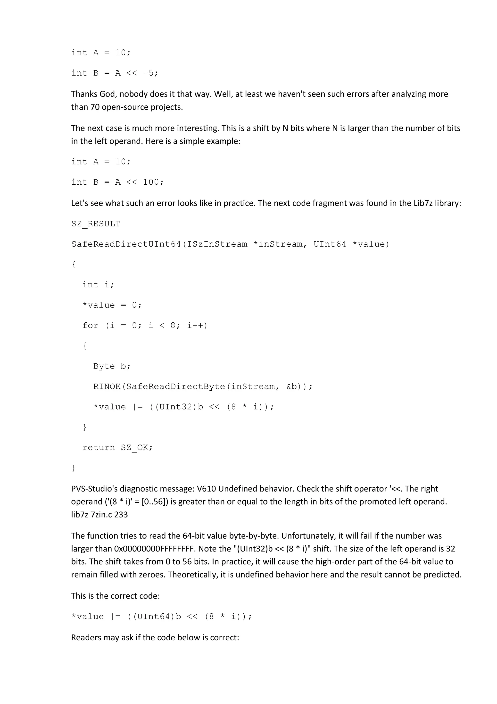 int A = 10;
int B = A << -5;
Thanks God, nobody does it that way. Well, at least we haven't seen such errors after analyzing more
than 70 open-source projects.
The next case is much more interesting. This is a shift by N bits where N is larger than the number of bits
in the left operand. Here is a simple example:
int A = 10;
int B = A << 100;
Let's see what such an error looks like in practice. The next code fragment was found in the Lib7z library:
SZ_RESULT
SafeReadDirectUInt64(ISzInStream *inStream, UInt64 *value)
{
int i;
*value = 0;
for (i = 0; i < 8; i++)
{
Byte b;
RINOK(SafeReadDirectByte(inStream, &b));
*value |= ((UInt32)b << (8 * i));
}
return SZ_OK;
}
PVS-Studio's diagnostic message: V610 Undefined behavior. Check the shift operator '<<. The right
operand ('(8 * i)' = [0..56]) is greater than or equal to the length in bits of the promoted left operand.
lib7z 7zin.c 233
The function tries to read the 64-bit value byte-by-byte. Unfortunately, it will fail if the number was
larger than 0x00000000FFFFFFFF. Note the "(UInt32)b << (8 * i)" shift. The size of the left operand is 32
bits. The shift takes from 0 to 56 bits. In practice, it will cause the high-order part of the 64-bit value to
remain filled with zeroes. Theoretically, it is undefined behavior here and the result cannot be predicted.
This is the correct code:
*value |= ((UInt64)b << (8 * i));
Readers may ask if the code below is correct:
 