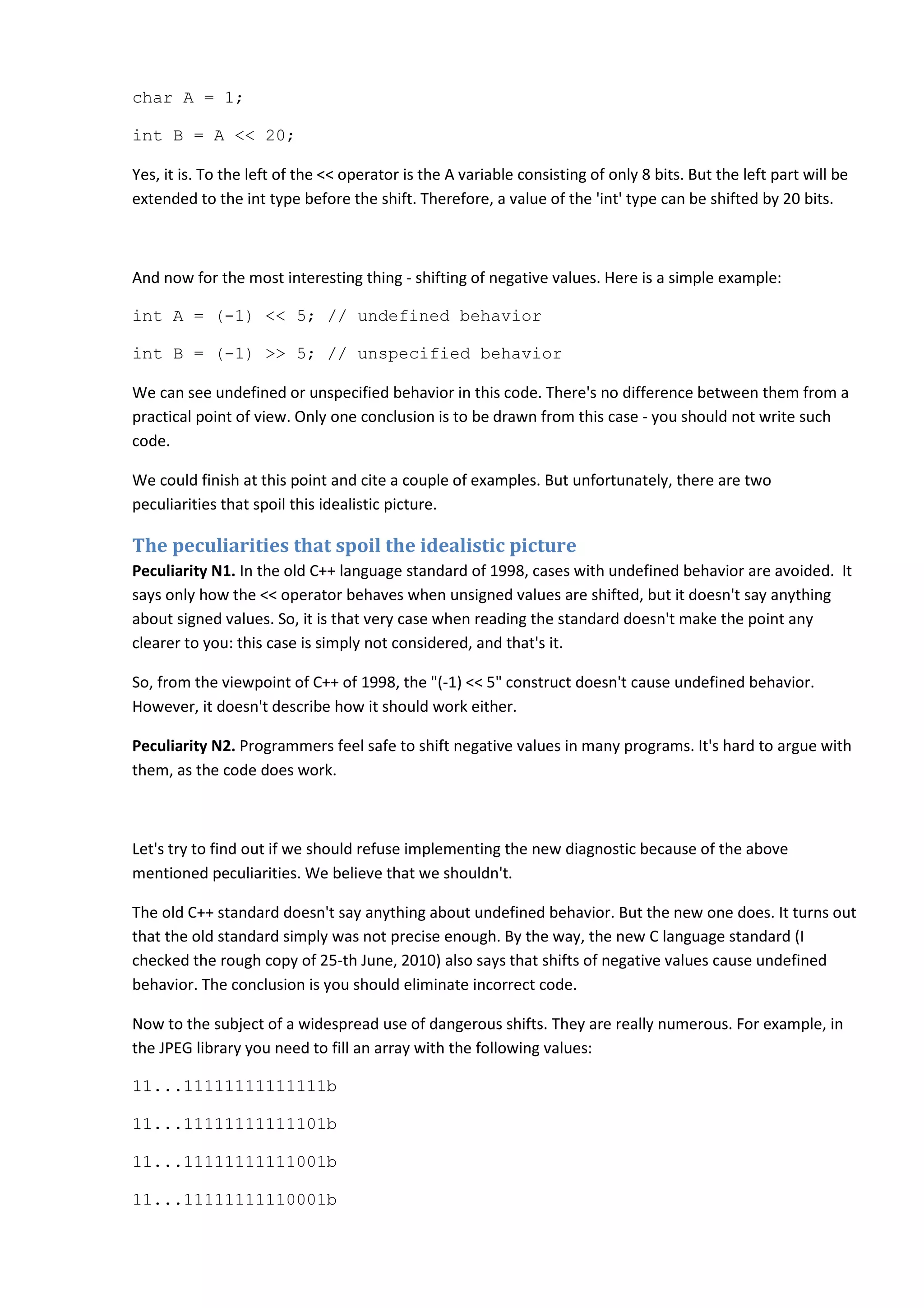 char A = 1;
int B = A << 20;
Yes, it is. To the left of the << operator is the A variable consisting of only 8 bits. But the left part will be
extended to the int type before the shift. Therefore, a value of the 'int' type can be shifted by 20 bits.
And now for the most interesting thing - shifting of negative values. Here is a simple example:
int A = (-1) << 5; // undefined behavior
int B = (-1) >> 5; // unspecified behavior
We can see undefined or unspecified behavior in this code. There's no difference between them from a
practical point of view. Only one conclusion is to be drawn from this case - you should not write such
code.
We could finish at this point and cite a couple of examples. But unfortunately, there are two
peculiarities that spoil this idealistic picture.
The peculiarities that spoil the idealistic picture
Peculiarity N1. In the old C++ language standard of 1998, cases with undefined behavior are avoided. It
says only how the << operator behaves when unsigned values are shifted, but it doesn't say anything
about signed values. So, it is that very case when reading the standard doesn't make the point any
clearer to you: this case is simply not considered, and that's it.
So, from the viewpoint of C++ of 1998, the "(-1) << 5" construct doesn't cause undefined behavior.
However, it doesn't describe how it should work either.
Peculiarity N2. Programmers feel safe to shift negative values in many programs. It's hard to argue with
them, as the code does work.
Let's try to find out if we should refuse implementing the new diagnostic because of the above
mentioned peculiarities. We believe that we shouldn't.
The old C++ standard doesn't say anything about undefined behavior. But the new one does. It turns out
that the old standard simply was not precise enough. By the way, the new C language standard (I
checked the rough copy of 25-th June, 2010) also says that shifts of negative values cause undefined
behavior. The conclusion is you should eliminate incorrect code.
Now to the subject of a widespread use of dangerous shifts. They are really numerous. For example, in
the JPEG library you need to fill an array with the following values:
11...11111111111111b
11...11111111111101b
11...11111111111001b
11...11111111110001b
 