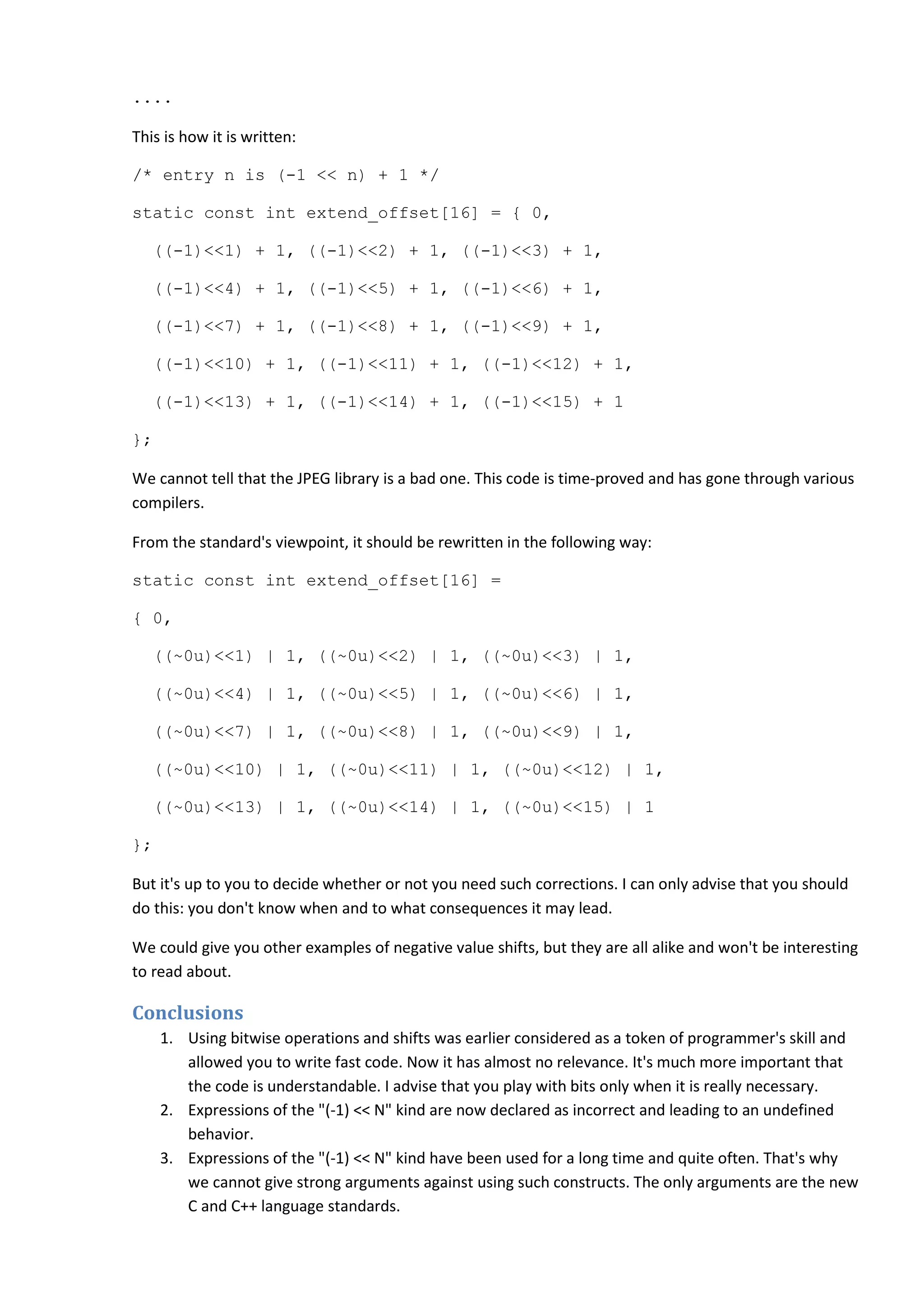 ....
This is how it is written:
/* entry n is (-1 << n) + 1 */
static const int extend_offset[16] = { 0,
((-1)<<1) + 1, ((-1)<<2) + 1, ((-1)<<3) + 1,
((-1)<<4) + 1, ((-1)<<5) + 1, ((-1)<<6) + 1,
((-1)<<7) + 1, ((-1)<<8) + 1, ((-1)<<9) + 1,
((-1)<<10) + 1, ((-1)<<11) + 1, ((-1)<<12) + 1,
((-1)<<13) + 1, ((-1)<<14) + 1, ((-1)<<15) + 1
};
We cannot tell that the JPEG library is a bad one. This code is time-proved and has gone through various
compilers.
From the standard's viewpoint, it should be rewritten in the following way:
static const int extend_offset[16] =
{ 0,
((~0u)<<1) | 1, ((~0u)<<2) | 1, ((~0u)<<3) | 1,
((~0u)<<4) | 1, ((~0u)<<5) | 1, ((~0u)<<6) | 1,
((~0u)<<7) | 1, ((~0u)<<8) | 1, ((~0u)<<9) | 1,
((~0u)<<10) | 1, ((~0u)<<11) | 1, ((~0u)<<12) | 1,
((~0u)<<13) | 1, ((~0u)<<14) | 1, ((~0u)<<15) | 1
};
But it's up to you to decide whether or not you need such corrections. I can only advise that you should
do this: you don't know when and to what consequences it may lead.
We could give you other examples of negative value shifts, but they are all alike and won't be interesting
to read about.
Conclusions
1. Using bitwise operations and shifts was earlier considered as a token of programmer's skill and
allowed you to write fast code. Now it has almost no relevance. It's much more important that
the code is understandable. I advise that you play with bits only when it is really necessary.
2. Expressions of the "(-1) << N" kind are now declared as incorrect and leading to an undefined
behavior.
3. Expressions of the "(-1) << N" kind have been used for a long time and quite often. That's why
we cannot give strong arguments against using such constructs. The only arguments are the new
C and C++ language standards.
 