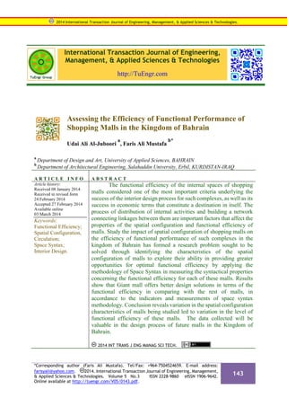 International Transaction Journal of Engineering,
Management, & Applied Sciences & Technologies
http://TuEngr.com
Assessing the Efficiency of Functional Performance of
Shopping Malls in the Kingdom of Bahrain
Udai Ali Al-Juboori
a
, Faris Ali Mustafa
b*
a
Department of Design and Art, University of Applied Sciences, BAHRAIN
b
Department of Architectural Engineering, Salahaddin University, Erbil, KURDISTAN-IRAQ
A R T I C L E I N F O A B S T R A C T
Article history:
Received 08 January 2014
Received in revised form
24 February 2014
Accepted 27 February 2014
Available online
03 March 2014
Keywords:
Functional Efficiency;
Spatial Configuration,
Circulation;
Space Syntax;
Interior Design.
The functional efficiency of the internal spaces of shopping
malls considered one of the most important criteria underlying the
success of the interior design process for such complexes, as well as its
success in economic terms that constitute a destination in itself. The
process of distribution of internal activities and building a network
connecting linkages between them are important factors that affect the
properties of the spatial configuration and functional efficiency of
malls. Study the impact of spatial configuration of shopping malls on
the efficiency of functional performance of such complexes in the
kingdom of Bahrain has formed a research problem sought to be
solved through identifying the characteristics of the spatial
configuration of malls to explore their ability in providing greater
opportunities for optimal functional efficiency by applying the
methodology of Space Syntax in measuring the syntactical properties
concerning the functional efficiency for each of these malls. Results
show that Giant mall offers better design solutions in terms of the
functional efficiency in comparing with the rest of malls, in
accordance to the indicators and measurements of space syntax
methodology. Conclusion reveals variation in the spatial configuration
characteristics of malls being studied led to variation in the level of
functional efficiency of these malls. The data collected will be
valuable in the design process of future malls in the Kingdom of
Bahrain.
2014 INT TRANS J ENG MANAG SCI TECH.
2014 International Transaction Journal of Engineering, Management, & Applied Sciences & Technologies.
*Corresponding author (Faris Ali Mustafa). Tel/Fax: +964-7504524659. E-mail address:
farisyali@yahoo.com. 2014. International Transaction Journal of Engineering, Management,
& Applied Sciences & Technologies. Volume 5 No.3 ISSN 2228-9860 eISSN 1906-9642.
Online available at http://tuengr.com/V05/0143.pdf.
143
 